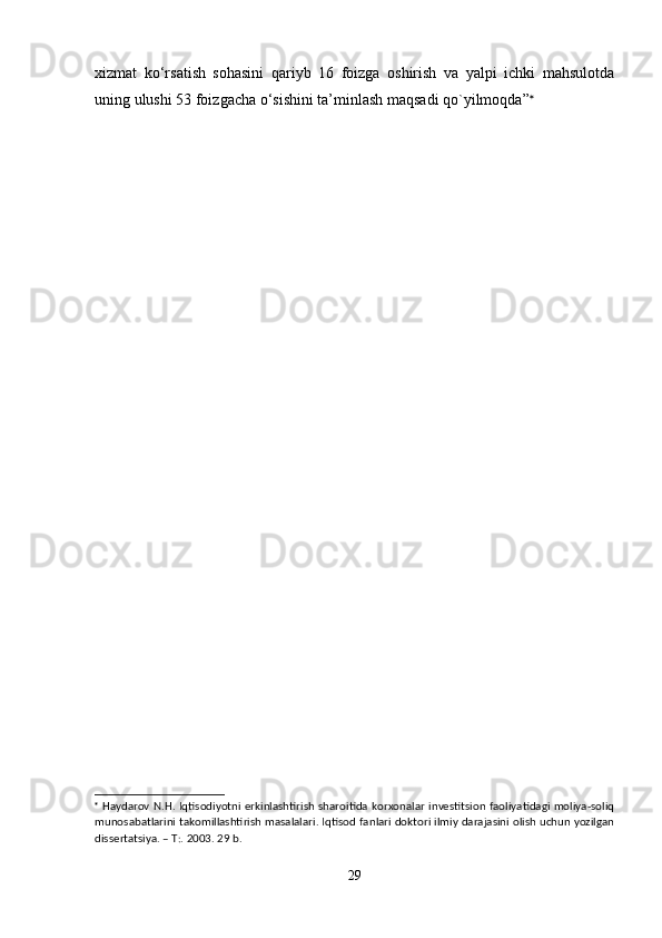 xizmat   ko‘rsatish   sohasini   qariyb   16   foizga   oshirish   va   yalpi   ichki   mahsulotda
uning ulushi 53 foizgacha o‘sishini ta’minlash maqsadi qo`yilmoqda” 

  Haydarov N.H. Iqtisodiyotni erkinlashtirish sharoitida korxonalar investitsion faoliyatidagi moliya-soliq
munosabatlarini takomillashtirish masalalari. Iqtisod fanlari doktori ilmiy darajasini olish uchun yozilgan
dissertatsiya. – T:. 2003. 29 b.
29 