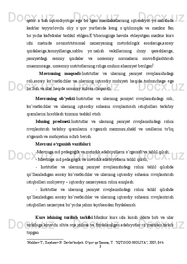 qator   o`tish   iqtisodiyotiga   ega   bo`lgan   mamlakatlarning   iqtisodiyot   yo`nalishida
kadrlar   tayyorlovchi   oliy   o`quv   yurtlarida   keng   o`qitilmoqda   va   mazkur   fan
bo`yicha   kafedralar   tashkil   etilgan.E’tiboringizga   havola   etilayotgan   mazkur   kurs
ishi   matnida   neoinstitutsional   nazariyaning   metodologik   asoslariga,asosiy
qoidalariga,tamoyillariga,ushbu   yo`nalish   vakillarining   ilmiy   qarashlariga,
jamiyatdagi   rasmiy   qoidalar   va   norasmiy   normalarni   muvofiqlashtirish
muammosiga, norasmiy institutlarning roliga muhim ahamiyat berilgan 1
.
  Mavzuning   maqsadi - Institutlar   va   ularning   jamiyat   rivojlanishidagi
roli ,asosiy   ko’rsatkichlar   va   ularning   iqtisodiy   mohiyati   haqida   tushunchaga   ega
bo lish va ular haqida umumiy xulosa chiqarish.ʻ
Mavzuning   ob'yekti -Institutlar   va   ularning   jamiyat   rivojlanishidagi   roli ,
ko’rsatkichlar   va   ularning   iqtisodiy   sohasini   rivojlantirish   istiqbollari   tarkibiy
qismilarini hisoblash tizimini tashkil etish
Ishning   predmeti - Institutlar   va   ularning   jamiyat   rivojlanishidagi   roli ni
rivojlantirish   tarkibiy   qismilarini   o`rganish   mazmuni,shakl   va   usullarini   to'liq
o'rganish va mohiyatini ochib berish.
Mavzuni o rganish vazifalari:	
ʻ
-Mavzuga oid pedagogik va metodik adabiyotlarni o’rganish va tahlil qilish;
- Mavzuga oid pedagogik va metodik adabiyotlarni tahlil qilish;
-   Institutlar   va   ularning   jamiyat   rivojlanishidagi   roli ni   tahlil   qilishda
qo’llaniladigan   asosiy   ko’rsatkichlar   va   ularning   iqtisodiy   sohasini   rivojlantirish
istiqbollari moliyaviy – iqtisodiy nazariyasini rolini aniqlash.
-   Institutlar   va   ularning   jamiyat   rivojlanishidagi   roli ni   tahlil   qilishda
qo’llaniladigan   asosiy   ko’rsatkichlar   va   ularning   iqtisodiy   sohasini   rivojlantirish
istiqbollari nazariyasi bo’yicha jahon tajribasidan foydalanish.
Kurs   ishining   tuzilish   tarkibi :Mazkur   kurs   ishi   kirish   ikkita   bob   va   ular
tarkibiga kiruvchi oltita reja,xulosa va foydalanilgan adabiyotlar ro’yxatidan tarkib
topgan.
1
Mali k ov T., Xaydarov N. Davlat budjeti . O‘q uv  qo‘ llanma, T . : "IQT1SOD-MOLIYA", 2007, 84 b
3 