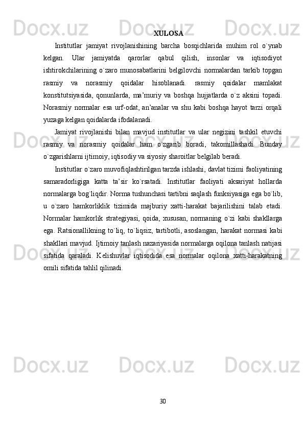 XULOSA
Institutlar   jamiyat   rivojlanishining   barcha   bosqichlarida   muhim   rol   o`ynab
kelgan.   Ular   jamiyatda   qarorlar   qabul   qilish,   insonlar   va   iqtisodiyot
ishtirokchilarining   o`zaro   munosabatlarini   belgilovchi   normalardan   tarkib   topgan
rasmiy   va   norasmiy   qoidalar   hisoblanadi.   rasmiy   qoidalar   mamlakat
konstitutsiyasida,   qonunlarda,   ma’muriy   va   boshqa   hujjatlarda   o`z   aksini   topadi.
Norasmiy   normalar   esa   urf-odat,   an’analar   va   shu   kabi   boshqa   hayot   tarzi   orqali
yuzaga kelgan qoidalarda ifodalanadi.
Jamiyat   rivojlanishi   bilan   mavjud   institutlar   va   ular   negizini   tashkil   etuvchi
rasmiy   va   norasmiy   qoidalar   ham   o`zgarib   boradi,   takomillashadi.   Bunday
o`zgarishlarni ijtimoiy, iqtisodiy va siyosiy sharoitlar belgilab beradi.
Institutlar o`zaro muvofiqlashtirilgan tarzda ishlashi, davlat tizimi faoliyatining
samaradorligiga   katta   ta’sir   ko`rsatadi.   Institutlar   faoliyati   aksariyat   hollarda
normalarga bog`liqdir.  Norma tushunchasi  tartibni saqlash funksiyasiga ega bo`lib,
u   o`zaro   hamkorliklik   tizimida   majburiy   xatti-harakat   bajarilishini   talab   etadi.
Normalar   hamkorlik   strategiyasi,   qoida,   xususan,   normaning   o`zi   kabi   shakllarga
ega.   Ratsionallikning   to`liq,   to`liqsiz,   tartibotli,   asoslangan,   harakat   normasi   kabi
shakllari mavjud. Ijtimoiy tanlash nazariyasida normalarga oqilona tanlash natijasi
sifatida   qaraladi.   Kelishuvlar   iqtisodida   esa   normalar   oqilona   xatti-harakatning
omili sifatida tahlil qilinadi. 
30