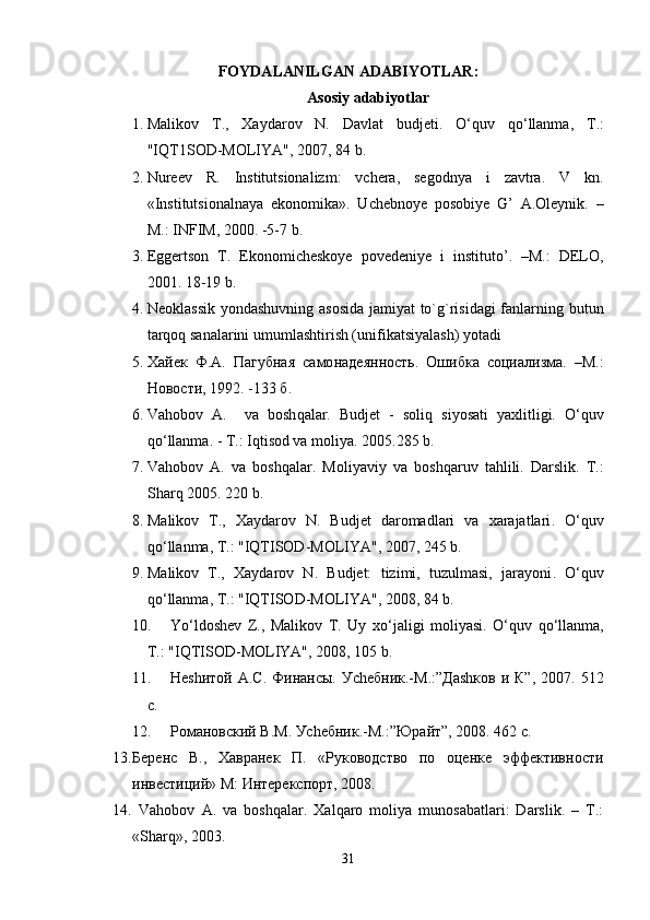 FOYDALANILGAN  ADABIYOTLAR :
Asosiy adabiyotlar
1. Mali k ov   T.,   Xaydarov   N.   Davlat   budjeti .   O‘q uv   qo‘ llanma,   T . :
"IQT1SOD-MOLIYA", 2007, 84 b.
2. Nureev   R.   Institutsionalizm:   vchera,   segodnya   i   zavtra.   V   kn.
«Institutsionalnaya   ekonomika».   Uchebnoye   posobiye   G’   A.Oleynik.   –
M.: INFIM, 2000. -5-7 b.
3. Eggertson   T.   Ekonomicheskoye   povedeniye   i   instituto’.   –M.:   DELO,
2001. 18-19 b.
4. Neoklassik yondashuvning asosida jamiyat to`g`risidagi  fanlarning butun
tarqoq sanalarini umumlashtirish (unifikatsiyalash) yotadi
5. Хайек   Ф.А.   Пагубная   само наде янность.   Ошибка   социализма.   –М.:
Новости, 1992. -133 б.
6. Va h obo v   A.     va   bosh q alar.   Budjet   -   soli q   siyosati   yaxlitligi.   O‘q uv
qo‘ llanma. - T.: I q tisod va moliya.  2005.285 b.
7. Va h ob o v   A.   va   bosh q alar .   Moliyaviy   va   bosh q aruv   ta h lili.   Darslik.   T.:
Shar q  2005. 220 b.
8. M alikov   T.,   Xaydarov   N.   Budjet   daromadlari   va   xarajatlari .   O‘q uv
qo‘ lla n ma, T . : "IQTISOD-MOLIYA", 2007, 245 b.
9. M aliko v   T.,   Xaydarov   N.   Budjet:   tizimi,   tuzulmasi,   jarayoni .   O‘q uv
qo‘ llanma, T .:  "IQTISOD-MOLIYA", 2008, 84 b.
10. Yo‘l dosh e v   Z .,   Malikov   T.   Uy   x o‘ jaligi   moliyasi.   O‘q uv   qo‘ llanma,
T .:  "IQTISOD-MOLIYA", 2008, 105 b.
11. Неshитой  А.С.  Финансы.  Уchебник.-М.:”Даshков   и К”,  2007.  512
с.
12. Романовский В.М. Уchебник.-М.:”Юрайт”, 2008. 462 с.
13. Беренс   В.,   Хавранек   П.   «Руководство   по   оценке   эффективности
инвестиций» М: Интерекспорт, 2008.
14.   Vahobov   A.   va   boshqalar.   Xalqaro   moliya   munosabatlari:   Darslik.   –   T.:
«Sharq», 2003.
31
