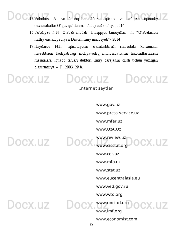 15. Vahobov   A.   va   boshqalar.   Jahon   iqtisodi   va   xalqaro   iqtisodiy
munosabatlar.O`quv qo`llanma. T.:Iqtisod-moliya, 2014.
16. To’xliyev   N.N.   O’zbek   modeli:   taraqqiyot   tamoyillari.   T.:   “O’zbekiston
milliy ensiklopediyasi Davlat ilmiy nashriyoti”- 2014
17. Haydarov   N.H.   Iqtisodiyotni   erkinlashtirish   sharoitida   korxonalar
investitsion   faoliyatidagi   moliya-soliq   munosabatlarini   takomillashtirish
masalalari.   Iqtisod   fanlari   doktori   ilmiy   darajasini   olish   uchun   yozilgan
dissertatsiya. – T:. 2003. 29 b.
I n t er n e t  sa y t l a r
www.gov.uz
www.press-service.uz
www.mfer.uz
www.UzA.Uz
www.review.uz
www.cisstat.org
www.cer.uz
www.mfa.uz
www.stat.uz
www.eucentralasia.eu
www.ved.gov.ru
www.wto.org
www.unctad.org
www.imf.org
www.economist.com
32 