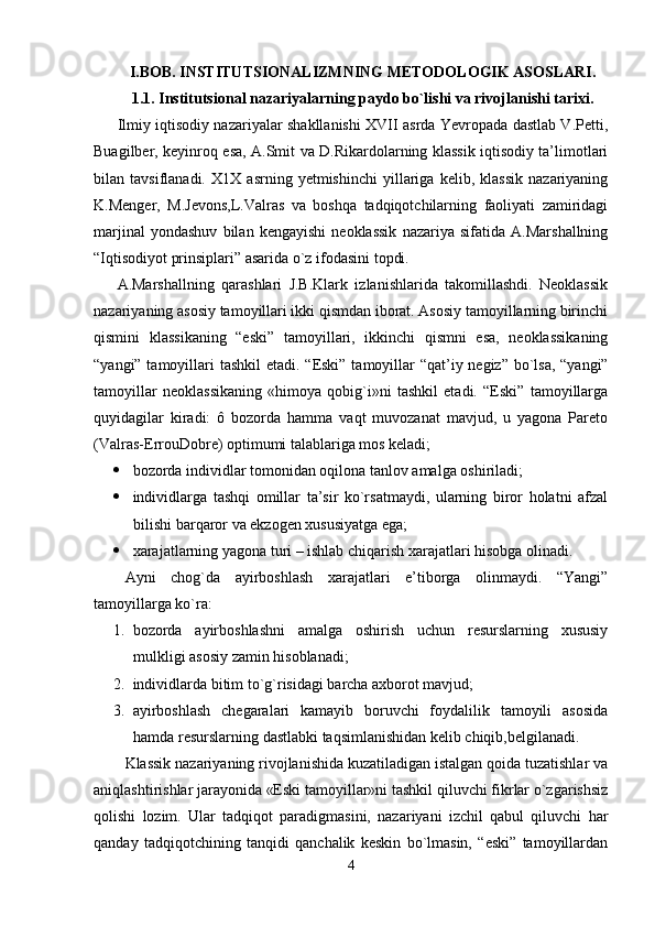 I.BOB. INSTITUTSIONALIZMNING METODOLOGIK ASOSLARI.
1.1. Institutsional nazariyalarning paydo bo`lishi va rivojlanishi tarixi .
Ilmiy iqtisodiy nazariyalar shakllanishi XVII asrda Yevropada dastlab V.Petti,
Buagilber, keyinroq esa, A.Smit va D.Rikardolarning klassik iqtisodiy ta’limotlari
bilan   tavsiflanadi.   X1X   asrning   yetmishinchi   yillariga   kelib,   klassik   nazariyaning
K.Menger,   M.Jevons,L.Valras   va   boshqa   tadqiqotchilarning   faoliyati   zamiridagi
marjinal   yondashuv   bilan   kengayishi   neoklassik   nazariya   sifatida   A.Marshallning
“Iqtisodiyot prinsiplari” asarida o`z ifodasini topdi. 
A.Marshallning   qarashlari   J.B.Klark   izlanishlarida   takomillashdi.   Neoklassik
nazariyaning asosiy tamoyillari ikki qismdan iborat. Asosiy tamoyillarning birinchi
qismini   klassikaning   “eski”   tamoyillari,   ikkinchi   qismni   esa,   neoklassikaning
“yangi” tamoyillari tashkil  etadi.   “Eski”  tamoyillar “qat’iy negiz” bo`lsa, “yangi”
tamoyillar   neoklassikaning   «himoya   qobig`i»ni   tashkil   etadi.   “Eski”   tamoyillarga
quyidagilar   kiradi:   ô   bozorda   hamma   vaqt   muvozanat   mavjud,   u   yagona   Pareto
(Valras-ErrouDobre) optimumi talablariga mos keladi;
 bozorda individlar tomonidan oqilona tanlov amalga oshiriladi;
 individlarga   tashqi   omillar   ta’sir   ko`rsatmaydi,   ularning   biror   holatni   afzal
bilishi barqaror va ekzogen xususiyatga ega;
 xarajatlarning yagona turi – ishlab chiqarish xarajatlari hisobga olinadi. 
Ayni   chog`da   ayirboshlash   xarajatlari   e’tiborga   olinmaydi.   “Yangi”
tamoyillarga ko`ra:
1. bozorda   ayirboshlashni   amalga   oshirish   uchun   resurslarning   xususiy
mulkligi asosiy zamin hisoblanadi;
2. individlarda bitim to`g`risidagi barcha axborot mavjud;
3. ayirboshlash   chegaralari   kamayib   boruvchi   foydalilik   tamoyili   asosida
hamda resurslarning dastlabki taqsimlanishidan kelib chiqib,belgilanadi. 
Klassik nazariyaning rivojlanishida kuzatiladigan istalgan qoida tuzatishlar va
aniqlashtirishlar jarayonida «Eski tamoyillar»ni tashkil qiluvchi fikrlar o`zgarishsiz
qolishi   lozim.   Ular   tadqiqot   paradigmasini,   nazariyani   izchil   qabul   qiluvchi   har
qanday   tadqiqotchining   tanqidi   qanchalik   keskin   bo`lmasin,   “eski”   tamoyillardan
4