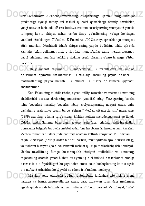 voz   kechilmaydi.Aksincha,nazariyaning   rivojlanishiga   qarab   uning   tadqiqot
predmetiga   «yangi   tamoyil»ni   tashkil   qiluvchi   qarashlarga   doimiy   tuzatishlar,
yangi unsurlar kiritiladi. «Eski» institutsionalizm nazariyasining mohiyatini yanada
to`liqroq   ko`rib   chiqish   uchun   ushbu   ilmiy   yo`nalishning   ko`zga   ko`ringan
vakillari   hisoblangan   T.Veblen,   K.Polani   va   J.K.Gelbreyt   qarashlariga   murojaat
etish   mumkin.   Mashinali   ishlab   chiqarishning   paydo   bo`lishini   tahlil   qilishda
kapitalist   bilan   yollanma   ishchi   o`rtasidagi   munosabatlar   tizimi   mehnat   taqsimoti
qabul  qiladigan  quyidagi  tashkiliy  shakllar  orqali  ularning o`zaro ta’siriga e’tibor
qaratildi: 
Tabiiy   mehnat   taqsimoti   →   kooperatsiya   →   manufaktura   va   mutlaq
qo`shimcha   qiymatni   shakllantirish   →   xususiy   ishchining   paydo   bo`lishi   →
mashinalarning   paydo   bo`lishi   →   fabrika   →   nisbiy   qo`shimcha   qiymatni
shakllantirish. 
Karl   Polanining   ta’kidlashicha,   aynan   milliy   resurslar   va   mehnat   bozorining
shakllanishi   asosida   davlatning   aralashuvi   yotadi.G`arbiy   Yevropaning   barcha
ichki   bozorlari   mahalliy   bozorlar   tabiiy   evolyutsiyasining   natijasi   emas,   balki
davlatning   aralashuvi   orqali   barpo   etilgan.T.Veblen   «Bekorchi   sinf   nazariyasi»
(1899)   asaridagi   odatlar   to`g`risidagi   tahlilda   xolizm   metodologiyasini   qo`llaydi.
Odatlar   individlarning   bozordagi,   siyosiy   sohadagi,   oiladagi   xatti-harakatlari
doiralarini belgilab beruvchi institutlardan biri hisoblanadi. Insonlar  xatti-harakati
Veblen tomonidan ikkita juda qadimiy odatdan keltirib chiqariladi.Bu  odatlarni  u
raqiblik hissiyoti (boshqalardan birinchi bo`lish,umumiylikdan ajralib turish istagi)
va mahorat hissiyoti (halol va samarali mehnat qilishga moslashish) deb nomlaydi.
Ushbu   muallifning   fikriga   ko`ra,raqiblik   hissiyoti   mulkchilik   va   bozordagi
raqobatning   asosida   yotadi.Ushbu   hissiyotning   o`zi   individ   o`z   tanlovini   amalga
oshirishda o`z foydaliligini ko`paytirishni emas, balki boshqalarning ko`z o`ngida
o`z nufuzini oshirishni ko`zlovchi «oshkora iste’mol»ni izohlaydi. 
Masalan,   sotib   olmoqchi   bo`lgan   avtomobilni   tanlashda   iste’molchi   uning
narxiga   va   texnik   xususiyatlariga   emas,   balki   muayyan   rusumdagi   mashinaga
egalik  qilish  orqali   ta’minlanadigan   nufuzga   e’tiborni   qaratadi.Va   nihoyat,  “eski”
5 