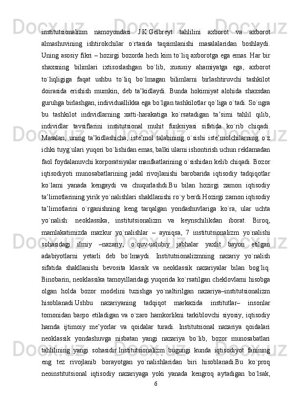 institutsionalizm   namoyondasi   J.K.Gelbreyt   tahlilini   axborot   va   axborot
almashuvining   ishtirokchilar   o`rtasida   taqsimlanishi   masalalaridan   boshlaydi.
Uning asosiy fikri – hozirgi bozorda hech kim to`liq axborotga ega emas. Har bir
shaxsning   bilimlari   ixtisoslashgan   bo`lib,   xususiy   ahamiyatga   ega,   axborot
to`liqligiga   faqat   ushbu   to`liq   bo`lmagan   bilimlarni   birlashtiruvchi   tashkilot
doirasida   erishish   mumkin,   deb   ta’kidlaydi.   Bunda   hokimiyat   alohida   shaxsdan
guruhga birlashgan, individuallikka ega bo`lgan tashkilotlar qo`liga o`tadi. So`ngra
bu   tashkilot   individlarning   xatti-harakatiga   ko`rsatadigan   ta’sirni   tahlil   qilib,
individlar   tavsiflarini   institutsional   muhit   funksiyasi   sifatida   ko`rib   chiqadi.
Masalan,   uning   ta’kidlashicha,   iste’mol   talabining   o`sishi   iste’molchilarning   o`z
ichki tuyg`ulari yuqori bo`lishidan emas, balki ularni ishontirish uchun reklamadan
faol foydalanuvchi korporatsiyalar manfaatlarining o`sishidan kelib chiqadi. Bozor
iqtisodiyoti   munosabatlarining   jadal   rivojlanishi   barobarida   iqtisodiy   tadqiqotlar
ko`lami   yanada   kengaydi   va   chuqurlashdi.Bu   bilan   hozirgi   zamon   iqtisodiy
ta’limotlarining yirik yo`nalishlari shakllanishi ro`y berdi.Hozirgi zamon iqtisodiy
ta’limotlarini   o`rganishning   keng   tarqalgan   yondashuvlariga   ko`ra,   ular   uchta
yo`nalish:   neoklassika,   institutsionalizm   va   keynschilikdan   iborat.   Biroq,
mamlakatimizda   mazkur   yo`nalishlar   –   ayniqsa,   7   institutsionalizm   yo`nalishi
sohasidagi   ilmiy   –nazariy,   o`quv-uslubiy   jabhalar   yaxlit   bayon   etilgan
adabiyotlarni   yetarli   deb   bo`lmaydi.   Institutsionalizmning   nazariy   yo`nalish
sifatida   shakllanishi   bevosita   klassik   va   neoklassik   nazariyalar   bilan   bog`liq.
Binobarin, neoklassika tamoyillaridagi yuqorida ko`rsatilgan cheklovlarni hisobga
olgan   holda   bozor   modelini   tuzishga   yo`naltirilgan   nazariya–institutsionalizm
hisoblanadi.Ushbu   nazariyaning   tadqiqot   markazida   institutlar–   insonlar
tomonidan   barpo   etiladigan   va   o`zaro   hamkorlikni   tarkiblovchi   siyosiy,   iqtisodiy
hamda   ijtimoiy   me’yorlar   va   qoidalar   turadi.   Institutsional   nazariya   qoidalari
neoklassik   yondashuvga   nisbatan   yangi   nazariya   bo`lib,   bozor   munosabatlari
tahlilining   yangi   sohasidir.Institutsionalizm   bugungi   kunda   iqtisodiyot   fanining
eng   tez   rivojlanib   borayotgan   yo`nalishlaridan   biri   hisoblanadi.Bu   ko`proq
neoinstitutsional   iqtisodiy   nazariyaga   yoki   yanada   kengroq   aytadigan   bo`lsak,
6 