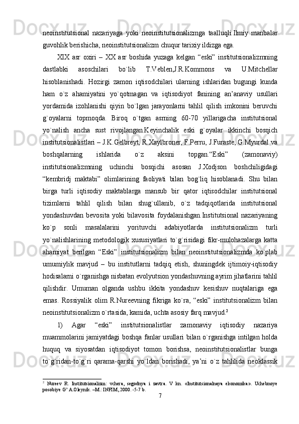 neoinstitutsional   nazariyaga   yoki   neoinstitutsionalizmga   taalluqli.Ilmiy   manbalar
guvohlik berishicha, neoinstitutsionalizm chuqur tarixiy ildizga ega. 
XIX   asr   oxiri   –   XX   asr   boshida   yuzaga   kelgan   “eski”   institutsionalizmning
dastlabki   asoschilari   bo`lib   T.Veblen,J.R.Kommons   va   U.Mitchellar
hisoblanishadi.   Hozirgi   zamon   iqtisodchilari   ularning   ishlaridan   bugungi   kunda
ham   o`z   ahamiyatini   yo`qotmagan   va   iqtisodiyot   fanining   an’anaviy   usullari
yordamida   izohlanishi   qiyin   bo`lgan   jarayonlarni   tahlil   qilish   imkonini   beruvchi
g`oyalarni   topmoqda.   Biroq   o`tgan   asrning   60-70   yillarigacha   institutsional
yo`nalish   ancha   sust   rivojlangan.Keyinchalik   eski   g`oyalar   ikkinchi   bosqich
institutsionalistlari – J.K.Gelbreyt, R.Xaylbroner, F.Perru, J.Furaste, G.Myurdal va
boshqalarning   ishlarida   o`z   aksini   topgan.“Eski”   (zamonaviy)
institutsionalizmning   uchinchi   bosqichi   asosan   J.Xodjson   boshchiligidagi
“kembridj   maktabi”   olimlarining   faoliyati   bilan   bog`liq   hisoblanadi.   Shu   bilan
birga   turli   iqtisodiy   maktablarga   mansub   bir   qator   iqtisodchilar   institutsional
tizimlarni   tahlil   qilish   bilan   shug`ullanib,   o`z   tadqiqotlarida   institutsional
yondashuvdan   bevosita   yoki   bilavosita   foydalanishgan.Institutsional   nazariyaning
ko`p   sonli   masalalarini   yorituvchi   adabiyotlarda   institutsionalizm   turli
yo`nalishlarining   metodologik   xususiyatlari   to`g`risidagi   fikr-mulohazalarga   katta
ahamiyat   berilgan   “Eski”   institutsionalizm   bilan   neoinstitutsionalizmda   ko`plab
umumiylik   mavjud   –   bu   institutlarni   tadqiq   etish,   shuningdek   ijtimoiy-iqtisodiy
hodisalarni o`rganishga nisbatan evolyutsion yondashuvning ayrim jihatlarini tahlil
qilishdir.   Umuman   olganda   ushbu   ikkita   yondashuv   kesishuv   nuqtalariga   ega
emas.   Rossiyalik   olim   R.Nureevning   fikriga   ko`ra,   “eski”   institutsionalizm   bilan
neoinstitutsionalizm o`rtasida, kamida, uchta asosiy farq mavjud. 2
1)   Agar   “eski”   institutsionalistlar   zamonaviy   iqtisodiy   nazariya
muammolarini jamiyatdagi boshqa fanlar usullari bilan o`rganishga intilgan holda
huquq   va   siyosatdan   iqtisodiyot   tomon   borishsa,   neoinstitutsionalistlar   bunga
to`g`ridan-to`g`ri   qarama-qarshi   yo`ldan   borishadi,   ya’ni   o`z   tahlilida   neoklassik
2
  Nureev   R.   Institutsionalizm:   vchera,   segodnya   i   zavtra.   V   kn.   «Institutsionalnaya   ekonomika».   Uchebnoye
posobiye G’ A.Oleynik. –M.: INFIM, 2000. -5-7 b.
7