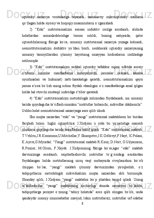 iqtisodiy   nazariya   vositalariga   tayanadi,   zamonaviy   mikroiqtisodiy   usullarni
qo`llagan holda siyosiy va huquqiy muammolarni o`rganishadi. 
2)   “Eski”   institutsionalizm   asosan   induktiv   usulga   asoslanib,   alohida
holatlardan   umumlashtirishga   tomon   intildi,   buning   natijasida,   qator
iqtisodchilarning   fikriga   ko`ra,   umumiy   institutsional   nazariya   yuzaga   kelmadi;
neoinstitutsionalizm   deduktiv   yo`ldan   borib,   neoklassik   iqtisodiy   nazariyaning
umumiy   tamoyillaridan   ijtimoiy   hayotning   muayyan   hodisalarini   izohlashga
intilmoqda. 
3)   “Eski”   institutsionalizm   radikal   iqtisodiy   tafakkur   oqimi   sifatida   asosiy
e’tiborni   insonlar   manfaatlarini   himoyalovchi   jamoalar   (asosan,   kasaba
uyushmalari   va   hukumat)   xatti-harakatiga   qaratdi;   neoinstitutsionalizm   qaysi
jamoa a’zosi bo`lish uning uchun foydali ekanligini o`z manfaatlariga amal qilgan
holda hal etuvchi mustaqil individga e’tibor qaratadi. 
4) “Eski” institutsionalizm metodologik xolizmdan foydalanadi, uni umumiy
tarzda quyidagicha ta’riflash mumkin:“institutlar birlamchi, individlar ikkilamchi”.
Ushbu holat neoinstitutsional nazariyaga asos qilib olindi. 
Shu   nuqtai   nazardan   “eski”   va   “yangi”   institutsional   maktablarni   bir   biridan
farqlash   lozim.   Ingliz   iqtisodchisi   J.Xodjson   u   yoki   bu   yo`nalishga   mansub
olimlarni quyidagicha tarzda tasniflashni taklif qiladi: “Eski” institutsional maktab:
T.Veblen,J.R.Kommons,U.Mitchellar,Y.Shumpeter,J.K.Gelbreyt,F.Nayt,   K.Polani,
K.Ayres,G.Myurdal. “Yangi” institutsional maktab:R.Kouz, D.Nort, O.Uilyamson,
R.Pozner,   M.Olson,   F.Xayek.   J.Xodjsonning   fikriga   ko`ra,agar   “eski”   maktab
darvinizmga   asoslanib,   raqobatlashuvchi   institutlar   to`g`risidagi   asoslardan
foydalangan   holda   institutlarning   uzoq   vaqt   mobaynida   rivojlanishini   ko`rib
chiqqan   bo`lsa,   “yangi”   maktab   ijtimoiy   darvinizmdan   yiroqlashib,   o`z
tadqiqotlarini   metodologik   individualizm   nuqtai   nazaridan   olib   bormoqda.
Shunday   qilib,   J.Xodjson   “yangi”   maktabni   ko`p   jihatdan   tanqid   qiladi.   Uning
ta’kidlashicha,   “yangi”   maktabning   nochorligi   shunda   namoyon   bo`ladiki,
tadqiqotlarga   jamiyat   o`zining   “tabiiy   holatida”   asos   qilib   olingan   bo`lib,   unda
qandaydir   insoniy  munosabatlar  mavjud,  lekin  institutlarsiz;   institutlar  urf-odatlar
8