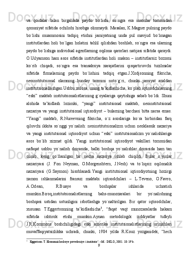 va   qoidalar   bilan   birgalikda   paydo   bo`lishi,   so`ngra   esa   insonlar   tomonidan
qonuniyat sifatida ochilishi hisobga olinmaydi. Masalan, K.Magner pulning paydo
bo`lishi   muammosini   tadqiq   etishni   jamiyatning   unda   pul   mavjud   bo`lmagan
institutlardan   holi   bo`lgan   holatini   tahlil   qilishdan   boshlab,   so`ngra   esa   ularning
paydo bo`lishiga individual agentlarning oqilona qarorlari natijasi sifatida qaraydi.
O.Uilyamson   ham   asos   sifatida   institutlardan   holi   makon   –   institutlarsiz   bozorni
ko`rib   chiqadi,   so`ngra   esa   transaksiya   xarajatlarini   qisqartiruvchi   tuzilmalar
sifatida   firmalarning   paydo   bo`lishini   tadqiq   etgan.J.Xodjsonning   fikricha,
neoinstitutsional   olamning   bunday   taxmini   noto`g`ri,   chunki   jamiyat   azaldan
institutsionallashgan.Ushbu xulosa, uning ta’kidlashicha, ko`plab iqtisodchilarning
“eski”   maktab   institutsionalistlarining   g`oyalariga   qaytishiga   sabab   bo`ldi.   Shuni
alohida   ta’kidlash   lozimki,   “yangi”   institutsional   maktab,   neoinstitutsional
nazariya va  yangi   institutsional   iqtisodiyot  –  bularning  barchasi   bitta narsa  emas.
“Yangi”   maktab,   R.Nureevning   fikricha,   o`z   asoslariga   ko`ra   birbiridan   farq
qiluvchi   ikkita   so`nggi   yo`nalish:   neoinstitutsionalizm   uchun   neoklassik   nazariya
va   yangi   institutsional   iqtisodiyot   uchun   “eski”   institutsionalizm   yo`nalishlariga
asos   bo`lib   xizmat   qildi.   Yangi   institutsional   iqtisodiyot   vakillari   tomonidan
nafaqat   ushbu   yo`nalish   doirasida,   balki   boshqa   yo`nalishlar   doirasida   ham   tan
olinib,   keng   qo`llanilgan   bir   necha   nazariya   ishlab   chiqildi.   Bular   o`yinlar
nazariyasi   (J.   Fon   Neyman,   O.Morgenshtern,   J.Nesh)   va   to`liqsiz   oqilonalik
nazariyasi   (G.Saymon)   hisoblanadi.Yangi   institutsional   iqtisodiyotning   hozirgi
zamon   ishlanmalarini   fransuz   maktabi   iqtisodchilari   –   L.Teveno,   O.Favro,
A.Orlean,   R.Buaye   va   boshqalar   ishlarida   uchratish
mumkin.Biroq,institutsionalistlarning   bahs-munozaralari   bir   yo`nalishning
boshqasi   ustidan   ustunligini   isbotlashga   yo`naltirilgan.   Bir   qator   iqtisodchilar,
xususan   T.Eggertsonning   ta’kidlashicha 3
,   “faqat   vaqt   munozaralarda   hakam
sifatida   ishtirok   etishi   mumkin.Aynan   metodologik   ziddiyatlar   tufayli
J.R.Kommons   boshchiligidagi   eski   amerika   institutsionalistlarining   urinishlari
muvaffaqiyatsizlikka   uchradi,   chunki,   1984   yilda   R.Kouz   yozganidek,   “hech
3
   Eggertson T. Ekonomicheskoye povedeniye i instituto’. –M.: DELO, 2001. 18-19 b.
9