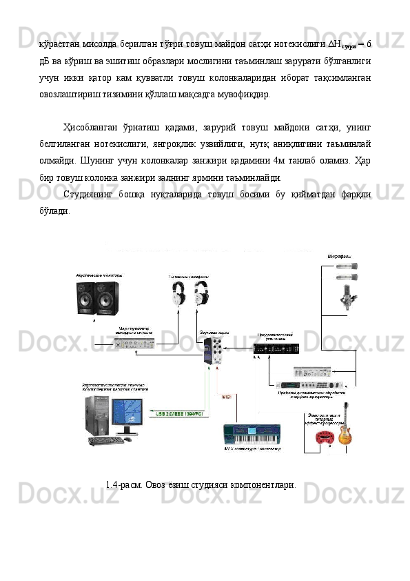кўраётган мисолда берилган тўғри товуш майдон сатҳи нотекислиги ∆Н
тўғри   = 6
дБ ва кўриш ва эшитиш образлари мослигини таъминлаш зарурати бўлганлиги
учун   икки   қатор   кам   қувватли   товуш   колонкаларидан   иборат   тақсимланган
овозлаштириш тизимини қўллаш мақсадга мувофиқдир. 
 
Ҳисобланган   ўрнатиш   қадами,   зарурий   товуш   майдони   сатҳи,   унинг
белгиланган   нотекислиги,   янгроқлик   узвийлиги,   нутқ   аниқлигини   таъминлай
олмайди.   Шунинг   учун   колонкалар   занжири   қадамини   4м   танлаб   оламиз.   Ҳар
бир товуш колонка занжири залнинг ярмини таъминлайди. 
Студиянинг   бошқа   нуқталарида   товуш   босими   бу   қийматдан   фарқли
бўлади. 
 
 
1.4-расм. Овоз ёзиш студияси компонентлари. 
 
 
  