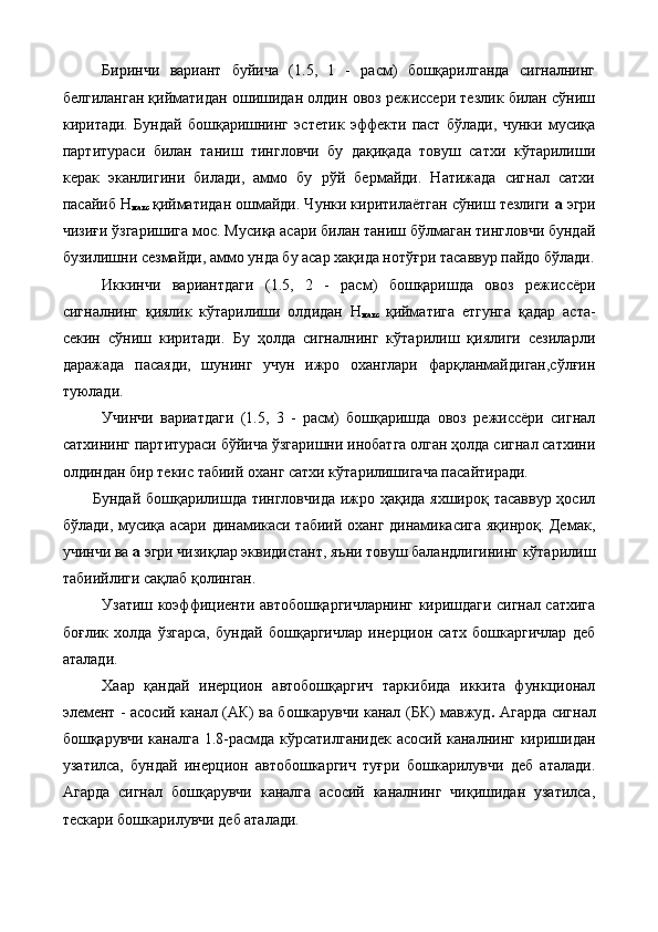 Биринчи   вариант   буйича   (1.5,   1   -   расм)   бошқарилганда   сигналнинг
белгиланган қийматидан ошишидан олдин овоз режиссери тезлик билан сўниш
киритади.   Бундай   бошқаришнинг   эстетик   эффекти   паст   бўлади,   чунки   мусиқа
партитураси   билан   таниш   тингловчи   бу   дақиқада   товуш   сатхи   кўтарилиши
керак   эканлигини   билади,   аммо   бу   рўй   бермайди.   Натижада   сигнал   сатхи
пасайиб Н
макс   қийматидан ошмайди. Чунки киритилаётган сўниш тезлиги  а  эгри
чизиғи ўзгаришига мос. Мусиқа асари билан таниш бўлмаган тингловчи бундай
бузилишни сезмайди, аммо унда бу асар хақида нотўғри тасаввур пайдо бўлади.
Иккинчи   вариантдаги   (1.5,   2   -   расм)   бошқаришда   овоз   режиссёри
сигналнинг   қиялик   кўтарилиши   олдидан   Н
макс   қийматига   етгунга   қадар   аста-
секин   сўниш   киритади.   Бу   ҳолда   сигналнинг   кўтарилиш   қиялиги   сезиларли
даражада   пасаяди,   шунинг   учун   ижро   оханглари   фарқланмайдиган,сўлғин
туюлади. 
Учинчи   вариатдаги   (1.5,   3   -   расм)   бошқаришда   овоз   режиссёри   сигнал
сатхининг партитураси бўйича ўзгаришни инобатга олган ҳолда сигнал сатхини
олдиндан бир текис табиий оханг сатхи кўтарилишигача пасайтиради. 
Бундай бошқарилишда тингловчида ижро ҳақида яхшироқ тасаввур ҳосил
бўлади, мусиқа асари динамикаси табиий оханг динамикасига яқинроқ. Демак,
учинчи ва  а  эгри чизиқлар эквидистант, яъни товуш баландлигининг кўтарилиш
табиийлиги сақлаб қолинган. 
Узатиш коэффициенти автобошқаргичларнинг киришдаги сигнал сатхига
боғлик   холда   ўзгарса,   бундай   бошқаргичлар   инерцион   сатх   бошкаргичлар   деб
аталади. 
Хаар   қандай   инерцион   автобошқаргич   таркибида   иккита   функционал
элемент - асосий канал (АК) ва бошкарувчи канал (БК) мавжуд .   Агарда сигнал
бошқарувчи каналга 1.8-расмда кўрсатилганидек асосий каналнинг киришидан
узатилса,   бундай   инерцион   автобошкаргич   туғри   бошкарилувчи   деб   аталади.
Агарда   сигнал   бошқарувчи   каналга   асосий   каналнинг   чиқишидан   узатилса,
тескари бошкарилувчи деб аталади.