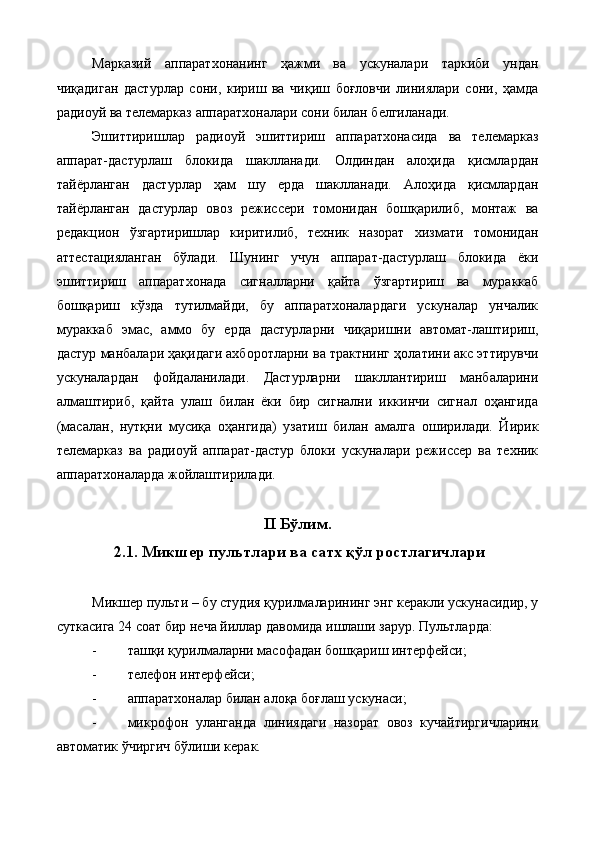 Марказий   аппаратхонанинг   ҳажми   ва   ускуналари   таркиби   ундан
чиқадиган   дастурлар   сони,   кириш   ва   чиқиш   боғловчи   линиялари   сони,   ҳамда
радиоуй ва телемарказ аппаратхоналари сони билан белгиланади. 
Эшиттиришлар   радиоуй   эшиттириш   аппаратхонасида   ва   телемарказ
аппарат-дастурлаш   блокида   шаклланади.   Олдиндан   алоҳида   қисмлардан
тайёрланган   дастурлар   ҳам   шу   ерда   шаклланади.   Алоҳида   қисмлардан
тайёрланган   дастурлар   овоз   режиссери   томонидан   бошқарилиб,   монтаж   ва
редакцион   ўзгартиришлар   киритилиб,   техник   назорат   хизмати   томонидан
аттестацияланган   бўлади.   Шунинг   учун   аппарат-дастурлаш   блокида   ёки
эшиттириш   аппаратхонада   сигналларни   қайта   ўзгартириш   ва   мураккаб
бошқариш   кўзда   тутилмайди,   бу   аппаратхоналардаги   ускуналар   унчалик
мураккаб   эмас,   аммо   бу   ерда   дастурларни   чиқаришни   автомат-лаштириш,
дастур манбалари ҳақидаги ахборотларни ва трактнинг ҳолатини акс эттирувчи
ускуналардан   фойдаланилади.   Дастурларни   шакллантириш   манбаларини
алмаштириб,   қайта   улаш   билан   ёки   бир   сигнални   иккинчи   сигнал   оҳангида
(масалан,   нутқни   мусиқа   оҳангида)   узатиш   билан   амалга   оширилади.   Йирик
телемарказ   ва   радиоуй   аппарат-дастур   блоки   ускуналари   режиссер   ва   техник
аппаратхоналарда жойлаштирилади. 
II Бўлим.
 2.1. Микшер пультлари ва сатх қўл ростлагичлари  
 
Микшер пульти – бу студия қурилмаларининг энг керакли ускунасидир, у
суткасига 24 соат бир неча йиллар давомида ишлаши зарур. Пультларда: 
- ташқи қурилмаларни масофадан бошқариш интерфейси; 
- телефон интерфейси; 
- аппаратхоналар билан алоқа боғлаш ускунаси; 
- микрофон   уланганда   линиядаги   назорат   овоз   кучайтиргичларини
автоматик ўчиргич бўлиши керак.