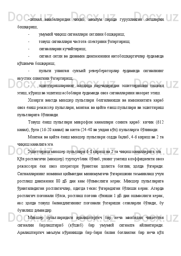 -сигнал   манбаларидан   чиқиб,   маълум   тарзда   гурухланган   сатхларни
бошқариш; 
- умумий чиқиш сигналлари сатхини бошқариш; 
- товуш сигналлари частота спектрини ўзгартириш; 
- сигналларни кучайтириш; 
- сигнал сатхи ва динамик диапазонини автобошқаргичлар ёрдамида
қўшимча бошқариш; 
- пульти   уланган   сунъий   ревербераторлар   ёрдамида   сигналнинг
акустик охангини ўзгартириш; 
- эшиттиришларнинг   алоҳида   парчаларидан   эшиттиришни   ташкил
этиш, кўриш ва эшитиш асбоблари ёрдамида овоз сигналларини назорат этиш. 
Хозирги   вактда   микшер   пультлари   белгиланиши   ва   имкониятига   караб
овоз ёзиш режиссёр пультлари, монтаж ва қайта ёзиш пультлари ва эшиттириш
пультларига   бўлинади. 
Товуш   ёзиш   пультлари   микрофон   каналлари   сонига   қараб:   кичик   (612
канал), ўрта (16-20 канал) ва катта (24-40 ва ундан кўп) пультларга бўлинади. 
Монтаж ва қайта ёзиш микшер пультлари содда бқлиб, 4-6 кириш ва 2 та
чиқиш каналига эга. 
Эшиттириш микшер пультлари 6-8 кириш ва 2 та чиқиш каналларига эга. 
Қўл ростлагичи (микшер) туртқутблик бўлиб, унинг узатиш коэффициенти овоз
режиссери   ёки   овоз   оператори   ўрнатган   ҳолатга   боғлиқ   ҳолда   ўзгаради.
Сигналларнинг номинал қийматдан минимумгача ўзгаришини таъминлаш учун
ростлаш   диапазони   80   дБ   дан   кам   бўлмаслиги   керак.   Микшер   пультларига
ўрнатиладиган   ростлагичлар,   одатда   текис   ўзгарадиган   бўлиши   керак.   Агарда
ростлагич поғонали бўлса, ростлаш поғона сўниши 1 дБ дан ошмаслиги керак,
акс   ҳолда   товуш   баландлигининг   поғонали   ўзгариши   сезиларли   бўлади,   бу
бузилиш демакдир. 
Микшер   пультларидаги   аралаштиргич   бир   неча   манбадан   чиқаётган
сигнални   бирлаштириб   (кўшиб)   бир   умумий   сигналга   айлантиради.
Аралаштиргич   маълум   кўринишда   бир-бири   билан   боғланган   бир   неча   қўл
