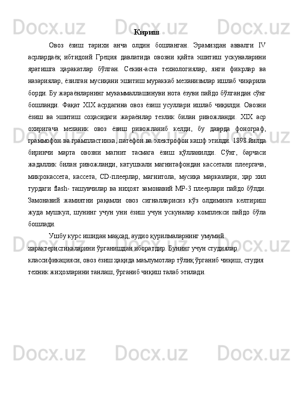 Кириш
Овоз   ёзиш   тарихи   анча   олдин   бошланган.   Эрамиздан   аввалги   IV
асрлардаёқ   ибтидоий   Греция   давлатида   овозни   қайта   эшитиш   ускуналарини
яратишга   ҳаракатлар   бўлган.   Секин-аста   технологиялар,   янги   фикрлар   ва
назариялар, ёзилган мусиқани эшитиш мураккаб механизмлар ишлаб чиқарила
борди. Бу жараёнларнинг мукаммаллашинуви нота ёзуви пайдо бўлгандан сўнг
бошланди.   Фақат   XIX   асрдагина   овоз   ёзиш   усуллари   ишлаб   чиқилди.   Овозни
ёзиш   ва   эшитиш   соҳасидаги   жараёнлар   тезлик   билан   ривожланди.   XIX   аср
охиригача   механик   овоз   ёзиш   ривожланиб   келди,   бу   даврда   фонограф,
граммофон ва грампластинка, патефон ва электрофон кашф этилди. 1898 йилда
биринчи   марта   овозни   магнит   тасмага   ёзиш   қўлланилди.   Сўнг,   барчаси
жадаллик   билан   ривожланди,   катушкали   магнитафондан   кассетали   плеергача,
микрокассета,   кассета,   CD-плеерлар,   магнитола,   мусиқа   марказлари,   ҳар   хил
турдаги   flash-   ташувчилар   ва   ниҳоят   замонавий   MP-3   плеерлари   пайдо   бўлди.
Замонавий   жамиятни   рақамли   овоз   сигналларисиз   кўз   олдимизга   келтириш
жуда   мушкул,   шунинг   учун   уни   ёзиш   учун   ускуналар   комплекси   пайдо   бўла
бошлади. 
Ушбу курс ишидан мақсад, аудио қурилмаларнинг умумий 
характеристикаларини ўрганишдан иборатдир. Бунинг учун студиялар 
классификацияси, овоз ёзиш ҳақида маълумотлар тўлиқ ўрганиб чиқиш, студия 
техник жиҳозларини танлаш, ўрганиб чиқиш талаб этилади. 
  