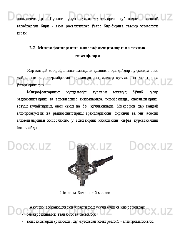 ростлагичидир.   Шунинг   учун   аралаштиргичларга   қуйиладиган   асосий
талаблардан   бири   -   якка   ростлагичлар   ўзаро   бир-бирига   таъсир   этмаслиги
керак. 
 
2.2. Микрофонларнинг классификациялари ва техник
тавсифлари
 
Ҳар қандай микрофоннинг вазифаси фазонинг қандайдир нуқтасида овоз
майдонини   характерлайдиган   параметрларни,   электр   кучланиши   ёки   токига
ўзгартиришдир. 
Микрофонларнинг   кўпдан-кўп   турлари   мавжуд   бўлиб,   улар
радиоэшиттириш   ва   телевидение   тизимларида,   телефонияда,   овозлаштириш,
товуш   кучайтириш,   овоз   ёзиш   ва   б.қ.   қўлланилади.   Микрофон   ҳар   қандай
электроакустик   ва   радиоэшиттириш   трактларининг   биринчи   ва   энг   асосий
элементларидан   ҳисобланиб,   у   эшиттириш   каналининг   сифат   кўрсаткичини
белгилайди. 
 
 
 2.1а-расм. Замонавий микрофон. 
 
Акустик тебранишларни ўзгартириш усули бўйича микрофонлар: 
- электродинамик (ғалтакли ва тасмали); 
- конденсаторли (сиғимли, шу жумладан электретли); - электромагнитли; 
  