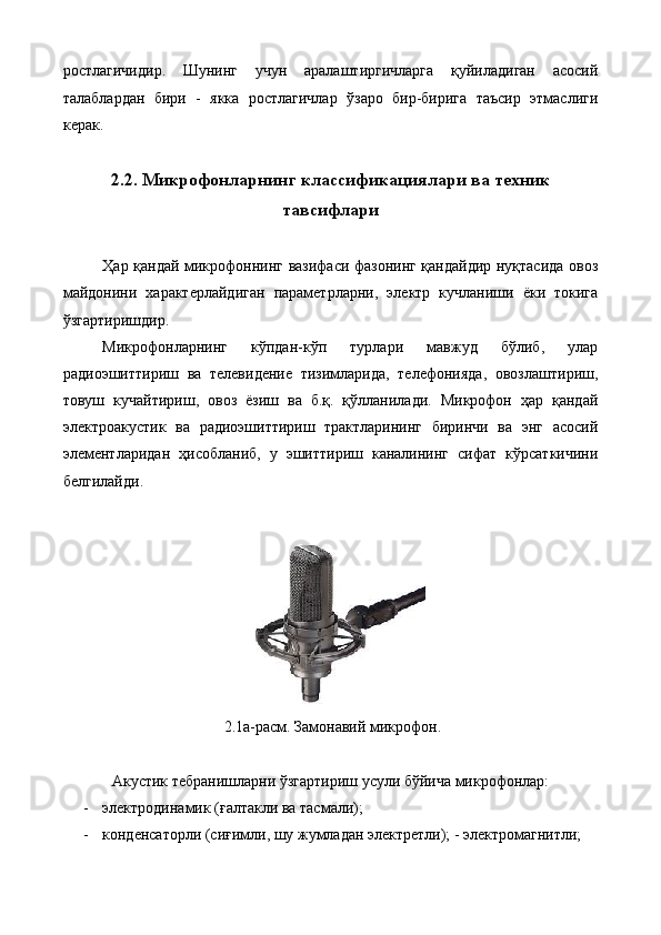 ростлагичидир.   Шунинг   учун   аралаштиргичларга   қуйиладиган   асосий
талаблардан   бири   -   якка   ростлагичлар   ўзаро   бир-бирига   таъсир   этмаслиги
керак. 
 
2.2. Микрофонларнинг классификациялари ва техник
тавсифлари
 
Ҳар қандай микрофоннинг вазифаси фазонинг қандайдир нуқтасида овоз
майдонини   характерлайдиган   параметрларни,   электр   кучланиши   ёки   токига
ўзгартиришдир. 
Микрофонларнинг   кўпдан-кўп   турлари   мавжуд   бўлиб,   улар
радиоэшиттириш   ва   телевидение   тизимларида,   телефонияда,   овозлаштириш,
товуш   кучайтириш,   овоз   ёзиш   ва   б.қ.   қўлланилади.   Микрофон   ҳар   қандай
электроакустик   ва   радиоэшиттириш   трактларининг   биринчи   ва   энг   асосий
элементларидан   ҳисобланиб,   у   эшиттириш   каналининг   сифат   кўрсаткичини
белгилайди. 
 
 
 2.1а-расм. Замонавий микрофон. 
 
Акустик тебранишларни ўзгартириш усули бўйича микрофонлар: 
- электродинамик (ғалтакли ва тасмали); 
- конденсаторли (сиғимли, шу жумладан электретли); - электромагнитли;