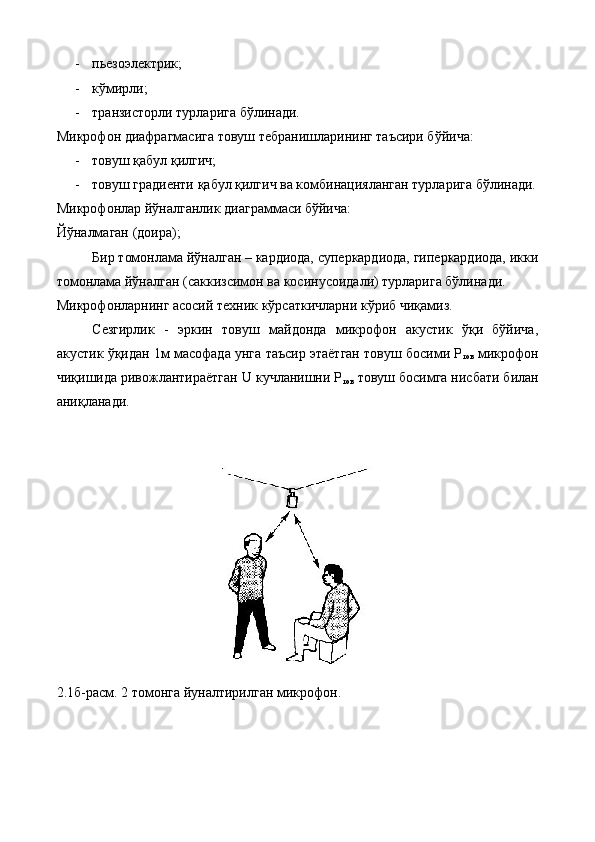 - пьезоэлектрик; 
- кўмирли; 
- транзисторли турларига бўлинади. 
Микрофон диафрагмасига товуш тебранишларининг таъсири бўйича: 
- товуш қабул қилгич; 
- товуш градиенти қабул қилгич ва комбинацияланган турларига бўлинади.
Микрофонлар йўналганлик диаграммаси бўйича: 
Йўналмаган (доира); 
Бир томонлама йўналган – кардиода, суперкардиода, гиперкардиода, икки
томонлама йўналган (саккизсимон ва косинусоидали) турларига бўлинади. 
Микрофонларнинг асосий техник кўрсаткичларни кўриб чиқамиз. 
Сезгирлик   -   эркин   товуш   майдонда   микрофон   акустик   ўқи   бўйича,
акустик ўқидан 1м масофада унга таъсир этаётган товуш босими Р
тов  микрофон
чиқишида ривожлантираётган U кучланишни Р
тов  товуш босимга нисбати билан
аниқланади. 
 
 
 
2.1б-расм. 2 томонга йуналтирилган микрофон. 
 
  