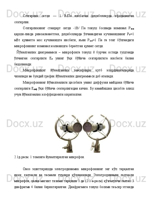 Сезгирлик   сатҳи   —   1   В/Па   нисбатан   децибелларда   ифодаланган
сезгирлик. 
Сезгирликнинг   стандарт   сатҳи   -1В/   Па   товуш   босимда   номинал   Р
ном
қарши-ликда   ривожланаётган,   децибелларда   ўлчанадиган   кучланишнинг   P
0 =1
мВт   қувватга   мос   кучланишга   нисбати,   яъни   Р
тов =1   Па   га   тенг   бўлгандаги
микрофоннинг номинал юкланишга бераётган қувват сатҳи. 
  Йўналганлик   диаграммаси   –   микрофонга   товуш   θ   бурчак   остида   тушганда
ўлчанган   сезгирлиги   Е
0   унинг   ўқи   бўйича   сезгирлигига   нисбати   билан
баҳоланади. 
Микрофоннинг   йўналганлик   тавсифлари   қутб   координаталарида
чизилади ва бундай график йўналганлик диаграммаси деб аталади. 
Микрофоннинг йўналганлиги ҳисобига  унинг диффузия майдони бўйича
сезгирлиги Е
диф   ўқи бўйича сезгирлигидан кичик. Бу камайишни ҳисобга олиш
учун йўналганлик коэффициенти киритилган. 
 
 
2.1д-расм. 1 томонга йуналтирилган микрофон. 
 
Овоз   эшиттиришда   электродинамик   микрофоннинг   энг   кўп   тарқалган
икки:   ғалтакли   ва   тасмали   турлари   қўлланилади.   Электродинамик   ғалтакли
микрофон, ҳалқа магнит тизими тирқиши 1 да (2.1 а-расм) қўзғалувчи ғалтак 3
диафрагма 4 билан бириктирилган. Диафрагмага товуш босими таъсир этганда
  