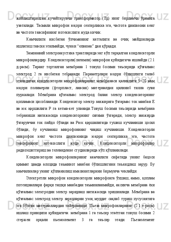 жойлаштирилган   кучайтирувчи   трансформатор   (Тр)   нинг   бирламчи   ўрамига
узатилади.   Тасмали   микрофон   юқори   сезгирликка   эга,   частота   диапазони   кенг
ва частота тавсифининг нотекислиги жуда кичик. 
Камчилиги   нисбатан   ўлчамининг   катталиги   ва   очиқ   майдонларда
ишлатиш тавсия этилмайди, чунки “елвизак” дан қўрқади. 
Замонавий электроакустика трактларида энг кўп тарқалган конденсаторли
микрофонлардир. Конденсаторли(сиғимли) микрофон қуйидагича ишлайди (2.1
д-расм).   Таранг   тортилган   мембрана   1   товуш   босими   таъсирида   қўзғалмас
электрод   2   га   нисбатан   тебранади.   Параметрлари   юқори   бўлишлиги   талаб
этиладиган  конденсаторли микрофонларнинг мембранаси қалинлиги 5÷20 мкм
юқори   полимерли   (фторпласт,   лавсан)   материалдан   қилиниб   тилла   суви
пуркалади.   Мембрана   қўзғалмас   электрод   билан   электр   конденсаторнинг
қопламаси ҳисобланади. Конденсатор электр занжирига ўзгармас ток манбаи Е
ва   юк   қаршилиги   Р   га   кетма-кет   уланади.Товуш   босими   таъсирида   мембрана
тебраниши   натижасида   конденсаторнинг   сиғими   ўзгаради,   электр   занжирда
ўзгарувчан   ток   пайдо   бўлади   ва   Рюк   қаршилигида   тушиш   кучланиши   ҳосил
бўлади,   бу   кучланиш   микрофоннинг   чиқиш   кучланиши.   Конденсаторли
микрофон   кенг   частота   диапазонида   юқори   сезгирликка   эга,   частота
тавсифининг   нотекислиги   жуда   кичик.   Конденсаторли   микрофонлар
радиоэшиттириш ва телевидение студияларида кўп қўлланилади. 
Конденсаторли   микрофонларнинг   камчилиги   сифатида   унинг   баҳоси
қиммат   ҳамда   алоҳида   таъминот   манбаи   бўлишлигини   таъкидлаш   зарур.   Бу
камчиликлар унинг қўлланилиш имкониятларини бирмунча чеклайди. 
Электретли   микрофон   конденсаторли   микрофонга   ўхшаш,   аммо,   қоплам
потенциаллари фарқи ташқи манбадан таъминланмайди, аксинча мембрана ёки
қўзғалмас   электродни   электр   зарядлаш   натижасида   эришиилади.   Мембрана   ва
қўзғалмас   электрод   электр   зарядларни   узоқ   муддат   сақлаб   туриш   хусусиятига
эга   бўлган   материаллардан   тайёрланади.   Пьеза   микрофонларнинг   (2.1   е-расм)
ишлаш   принципи   қуйидагича:   мембрана   1   га   таъсир   этаётган   товуш   босими   2
стержен   орқали   пьезаэлемент   3   га   таъсир   этади.   Пьезаэлемент
  