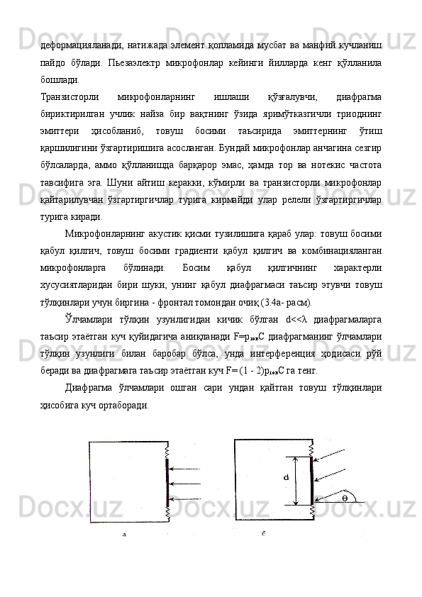 деформацияланади,  натижада  элемент  қопламида мусбат  ва  манфий  кучланиш
пайдо   бўлади.   Пьезаэлектр   микрофонлар   кейинги   йилларда   кенг   қўлланила
бошлади. 
Транзисторли   микрофонларнинг   ишлаши   қўзғалувчи,   диафрагма
бириктирилган   учлик   найза   бир   вақтнинг   ўзида   яримўтказгичли   триоднинг
эмиттери   ҳисобланиб,   товуш   босими   таъсирида   эмиттернинг   ўтиш
қаршилигини ўзгартиришига асосланган. Бундай микрофонлар анчагина сезгир
бўлсаларда,   аммо   қўлланишда   барқарор   эмас,   ҳамда   тор   ва   нотекис   частота
тавсифига   эга.   Шуни   айтиш   керакки,   кўмирли   ва   транзисторли   микрофонлар
қайтарилувчан   ўзгартиргичлар   турига   кирмайди   улар   релели   ўзгартиргичлар
турига киради. 
Микрофонларнинг акустик қисми тузилишига қараб улар:  товуш босими
қабул   қилгич,   товуш   босими   градиенти   қабул   қилгич   ва   комбинацияланган
микрофонларга   бўлинади.   Босим   қабул   қилгичнинг   характерли
хусусиятларидан   бири   шуки,   унинг   қабул   диафрагмаси   таъсир   этувчи   товуш
тўлқинлари учун биргина - фронтал томондан очиқ (3.4а- расм). 
Ўлчамлари   тўлқин   узунлигидан   кичик   бўлган   d<<λ   диафрагмаларга
таъсир этаётган куч қуйидагича аниқланади F=p
тов С диафрагманинг ўлчамлари
тўлқин   узунлиги   билан   баробар   бўлса,   унда   интерференция   ҳодисаси   рўй
беради ва диафрагмага таъсир этаётган куч F= (1 - 2)р
тов С га тенг. 
Диафрагма   ўлчамлари   ошган   сари   ундан   қайтган   товуш   тўлқинлари
ҳисобига куч ортаборади. 
 
  