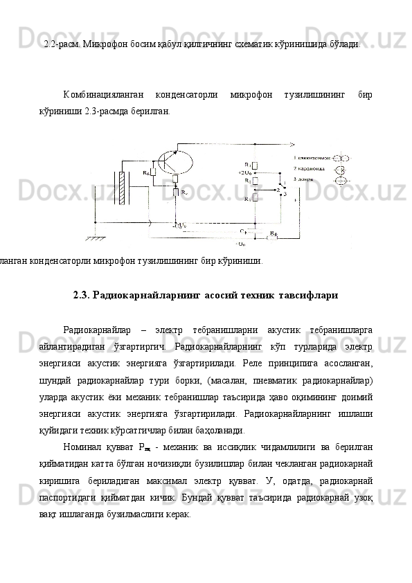 2.2-расм. Микрофон босим қабул қилгичнинг схематик кўринишида бўлади. 
 
 
Комбинацияланган   конденсаторли   микрофон   тузилишининг   бир
кўриниши 2.3-расмда берилган. 
 
2.3-расм. Комбинацияланган конденсаторли микрофон тузилишининг бир кўриниши. 
 
2.3. Радиокарнайларнинг асосий техник тавсифлари 
 
Радиокарнайлар   –   электр   тебранишларни   акустик   тебранишларга
айлантирадиган   ўзгартиргич.   Радиокарнайларнинг   кўп   турларида   электр
энергияси   акустик   энергияга   ўзгартирилади.   Реле   принципига   асосланган,
шундай   радиокарнайлар   тури   борки,   (масалан,   пневматик   радиокарнайлар)
уларда   акустик   ёки   механик   тебранишлар   таъсирида   ҳаво   оқимининг   доимий
энергияси   акустик   энергияга   ўзгартирилади.   Радиокарнайларнинг   ишлаши
қуйидаги техник кўрсатгичлар билан баҳоланади. 
Номинал   қувват   Р
нқ   -   механик   ва   иссиқлик   чидамлилиги   ва   берилган
қийматидан катта бўлган ночизиқли бузилишлар билан чекланган радиокарнай
киришига   бериладиган   максимал   электр   қувват.   У,   одатда,   радиокарнай
паспортидаги   қийматдан   кичик.   Бундай   қувват   таъсирида   радиокарнай   узоқ
вақт ишлаганда бузилмаслиги керак. 
  