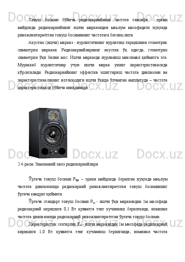 Товуш   босими   бўйича   радиокарнайнинг   частота   тавсифи   -   эркин
майдонда   радиокарнайнинг   ишчи   марказидан   маълум   масофадаги   нуқтада
ривожлантираётган товуш босимининг частотага боғлиқ-лиги. 
Акустик (ишчи) марказ - нурлатгичнинг нурлатиш тирқишини геометрик
симметрия   маркази.   Радиокарнайларнинг   акустик   ўқ   одатда,   геометрик
симметрия   ўқи   билан   мос.   Ишчи   марказда   нурланиш   максимал   қийматга   эга.
Мураккаб   нурлатгичлар   учун   ишчи   марка   унинг   характеристикасида
кўрсатилади.   Радиокарнайнинг   эффектив   эшиттириш   частота   диапазони   ва
характеристикасининг  нотекислиги  ишчи   ўқида   ўлчанган   амплитуда   –  частота
характеристикаси бўйича аниқланади. 
 
 
2.4-расм. Замонавий овоз радиокарнайлари. 
 
Ўртача   товуш   босими   Р
ўрт   –   эркин   майдонда   берилган   нуқтада   маълум
частота   диапазонида   радиокарнай   ривожлантираётган   товуш   босимининг
ўртача квадрат қиймати. 
Ўртача   стандарт   товуш   босими   Р
ст   -   ишчи   ўқи   марказидан   1м   масофада
радиокарнай   киришига   0,1   Вт   қувватга   тенг   кучланиш   берилганда,   номинал
частота диапазонида радиокарнай ривожлантираётган ўртача товуш босими. 
Характеристик сезгирлик Е
x  - ишчи марказидан 1м масофада радиокарнай
киришига   1,0   Вт   қувватга   тенг   кучланиш   берилганда,   номинал   частота