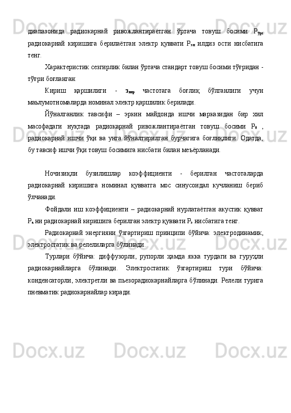 диапазонида   радиокарнай   ривожлантираётган   ўртача   товуш   босими   Р
ўрт
радиокарнай   киришига   берилаётган   электр   қуввати   Р
эл   илдиз   ости   нисбатига
тенг.  
Характеристик сезгирлик билан ўртача стандарт товуш босими тўғридан -
тўғри боғланган:  
Кириш   қаршилиги   -   з
кир   частотага   боғлиқ   бўлганлиги   учун
маьлумотномаларда номинал электр қаршилик берилади. 
Йўналганлик   тавсифи   –   эркин   майдонда   ишчи   марказидан   бир   хил
масофадаги   нуқтада   радиокарнай   ривожлантираётган   товуш   босими   Р
θ   ,
радиокарнай   ишчи   ўқи   ва   унга   йўналтирилган   бурчагига   боғлиқлиги.   Одатда,
бу тавсиф ишчи ўқи товуш босимига нисбати билан меъёрланади. 
Ночизиқли   бузилишлар   коэффициенти   -   берилган   частоталарда
радиокарнай   киришига   номинал   қувватга   мос   синусоидал   кучланиш   бериб
ўлчанади. 
Фойдали   иш   коэффициенти   –   радиокарнай   нурлатаётган   акустик   қувват
Р
а  ни радиокарнай киришига берилган электр қуввати Р
э  нисбатига тенг. 
Радиокарнай   энергияни   ўзгартириш   принципи   бўйича:   электродинамик,
электростатик ва релелиларга бўлинади. 
Турлари   бўйича:   диффузорли,   рупорли   ҳамда   якка   турдаги   ва   гуруҳли
радиокарнайларга   бўлинади.   Электростатик   ўзгартириш   тури   бўйича:
конденсаторли, электретли ва пьезорадиокарнайларга бўлинади. Релели турига
пневматик радиокарнайлар киради. 
 
 
  