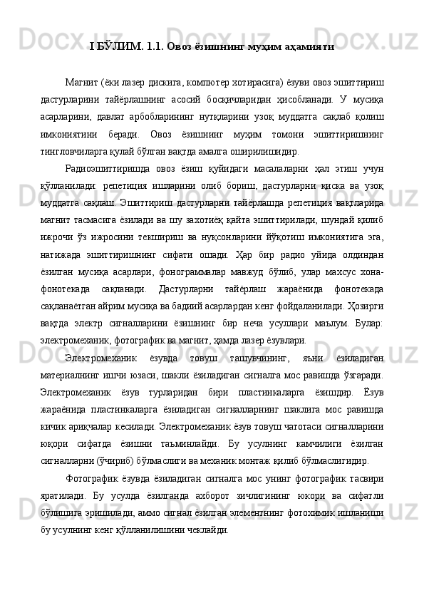 I БЎЛИМ. 1.1.   Овоз ёзишнинг муҳим аҳамияти  
 
Магнит (ёки лазер дискига, компютер хотирасига) ёзуви овоз эшиттириш
дастурларини   тайёрлашнинг   асосий   босқичларидан   ҳисобланади.   У   мусиқа
асарларини,   давлат   арбобларининг   нутқларини   узоқ   муддатга   сақлаб   қолиш
имкониятини   беради.   Овоз   ёзишнинг   муҳим   томони   эшиттиришнинг
тингловчиларга қулай бўлган вақтда амалга оширилишидир. 
Радиоэшиттиришда   овоз   ёзиш   қуйидаги   масалаларни   ҳал   этиш   учун
қўлланилади:   репетиция   ишларини   олиб   бориш,   дастурларни   қиска   ва   узоқ
муддатга   сақлаш.   Эшиттириш   дастурларни   тайёрлашда   репетиция   вақтларида
магнит   тасмасига   ёзилади   ва   шу   захотиёқ   қайта   эшиттирилади,   шундай   қилиб
ижрочи   ўз   ижросини   текшириш   ва   нуқсонларини   йўқотиш   имкониятига   эга,
натижада   эшиттиришнинг   сифати   ошади.   Ҳар   бир   радио   уйида   олдиндан
ёзилган   мусиқа   асарлари,   фонограммалар   мавжуд   бўлиб,   улар   махсус   хона-
фонотекада   сақланади.   Дастурларни   тайёрлаш   жараёнида   фонотекада
сақланаётган айрим мусиқа ва бадиий асарлардан кенг фойдаланилади. Ҳозирги
вақтда   электр   сигналларини   ёзишнинг   бир   неча   усуллари   маълум.   Булар:
электромеханик, фотографик ва магнит, ҳамда лазер ёзувлари. 
Электромеханик   ёзувда   товуш   ташувчининг,   яъни   ёзиладиган
материалнинг  ишчи   юзаси,   шакли   ёзиладиган   сигналга   мос  равишда   ўзгаради.
Электромеханик   ёзув   турларидан   бири   пластинкаларга   ёзишдир.   Ёзув
жараёнида   пластинкаларга   ёзиладиган   сигналларнинг   шаклига   мос   равишда
кичик ариқчалар кесилади. Электромеханик ёзув товуш чатотаси сигналларини
юқори   сифатда   ёзишни   таъминлайди.   Бу   усулнинг   камчилиги   ёзилган
сигналларни (ўчириб) бўлмаслиги ва механик монтаж қилиб бўлмаслигидир. 
Фотографик   ёзувда   ёзиладиган   сигналга   мос   унинг   фотографик   тасвири
яратилади.   Бу   усулда   ёзилганда   ахборот   зичлигининг   юкори   ва   сифатли
бўлишига эришилади, аммо сигнал ёзилган элементнинг фотохимик ишланиши
бу усулнинг кенг қўлланилишини чеклайди. 
  