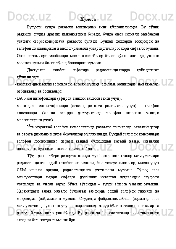 Хулоса
Бугунги   кунда   рақамли   микшерлар   кенг   қўлланилмоқда.   Бу   тўлиқ
рақамли   студия   яратиш   имкониятини   беради,   бунда   овоз   сигнали   манбаадан
узаткич   стереокодеригача   рақамли   бўлади.   Бундай   ҳолларда   микрофон   ва
телефон линияларидаги анолог-рақамли ўзгартиргичлар юқори сифатли бўлади.
Овоз   сигналлари   манбалари   мос   интерфейслар   билан   қўлланилганда,   уларни
микшер пульти билан тўлиқ бошқариш мумкин. 
Дастурлар   манбаи   сифатида   радиостанцияларда   қуйидагилар
қўлланилади: 
- компакт-диск магнитофонлари (асосан мусиқа, реклама роликлари, заставкалар,
отбивкалар ва бошқалар); 
- DAT-магнитофонлари (эфирда ёзишни ташкил этиш учун); 
- мини-диск   магнитофонлари   (асосан,   реклама   роликлари   учун);   -   телефон
консоллари   (жонли   эфирда   дастурларида   телефон   линияни   улашда
мослаштириш учун). 
Ўта   мураккаб   телефон   консолларида   рақамли   фильтрлар,   эквалайзерлар
ва овозга динамик ишлов берувчилар қўлланилади. Бундай телефон консоллари
телефон   линиясининг   сифати   қандай   бўлишидан   қатъий   назар,   сигнални
ишончли қабул қилинишини таъминлайди. 
Тўғридан   –   тўғри   репортажларида   мухбирларнинг   тезкор   маълумотлари
радиостанцияга   оддий   телефон   линиялари,   ёки   махсус   линиялар,   мисол   учун
GSM   канали   орқали,   радиостанцияга   узатилиши   мумкин.   Тўлиқ   овоз
маълумотлари   юқори   сифатда,   дунйнинг   исталган   нуқтасидан   студичга
узатилади   ва   ундан   зарур   бўлса   тўғридан   –   тўғри   эфирга   узатиш   мумкин.
Ҳаракатдаги   алоқа   канали   бўлмаган   тақдирда   оддий   телефон   гинияси   ва
модемидан   фойдаланиш   мумкин.   Студияда   фойдаланилаётган   форматда   овоз
маълумотни қабул этиш учун, аппаратхонада зарур бўлган техник воситалар ва
дастурий таъминот керак бўлади. Бунда баъзи бир системалар икки томонлама
алоқани бир вақтда таъминлайди.
