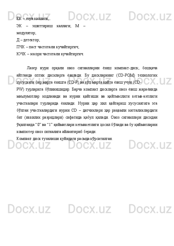 ЁК – ёзув каллаги; 
ЭК   –   эшиттириш   каллаги;   М   –
модулятор; 
Д – детектор; 
ПЧК – паст частотали кучайтиргич; 
ЮЧК – юкори частотали кучайтиргич. 
 
Лазер   нури   орқали   овоз   сигналларни   ёзиш   компакт-диск,   бошқача
айтганда   оптик   дискларга   ёзилади.   Бу   дискларнинг   (CD-РОM)   технологик
хусусияти бир марта ёзишга (CD-Р) ва кўп марта қайта ёзиш учун (CD-
РW)   турларига   бўлинишидир.   Барча   компакт   дискларга   овоз   ёзиш   жараёнида
маълумотлар   кодланади   ва   нурни   қайтиши   ва   қайтмаслиги   кетма-кетлиги
участкалари   турларида   ёзилади.   Нурни   ҳар   хил   қайтариш   хусусиятига   эга
бўлган   участкалардаги   нурни   CD   –   датчиклари   ҳар   рақамли   катталиклардаги
бит   (иккилик   разрядлари)   сифатида   қабул   қилади.   Овоз   сигналлари   дискдан
ўқилганда “0” ва “1” қийматлари кетмакетлиги ҳосил бўлади ва бу қийматларни
компютер овоз сигналига айлантириб беради. 
Компакт диск тузилиши қуйидаги расмда кўрсатилган. 
 
  