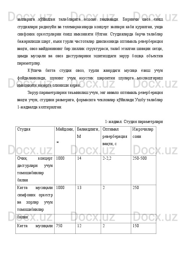 залларига   қўйилган   талабларига   асосан   танланади.   Биринчи   овоз   ёзиш
студиялари радиоуйи ва телемарказларда концерт заллари каби қурилган, унда
синфоник   оркестрларни   ёзиш   имконияти   бўлган.   Студияларда   барча   талаблар
бажарилиши шарт, яъни турли частоталар диапазонида оптималь реверберация
вақти, овоз майдонининг бир хиллик структураси, талаб этилган шовқин сатҳи,
ҳамда   мусқали   ва   овоз   дастурларини   эшитишдаги   зарур   бошқа   объектив
параметрлар. 
Кўпича   битта   студия   овоз,   турли   жанрдаги   мусиқа   ёзиш   учун
фойдаланилади,   шунинг   учун   акустик   шароитни   шуларга   мослаштириш
имконияти назарга олиниши керак. 
Зарур параметрларни таъминлаш учун, энг аввало оптималь реверберация
вақти учун, студяни размерига, формасига чекловлар қўйилади.Ушбу талаблар
1-жадвалда келтирилган. 
 
1-жадвал. Студия параметрлари 
Студия  Майдони, 
  Баландлиги, 
М  Оптимал 
реверберация 
вақти, с  Ижрочилар 
сони 
Очиқ   концерт
дастурлари   учун
томошабинлар
билан  1000 
  14 
  2-2,2 
  250-500 
 
Катта   мусиқали
симфоник   оркестр
ва   хорлар   учун
томошабинлар  1000 
  13  2  250 
 
билан 
Катта   мусиқали 750  12  2  150