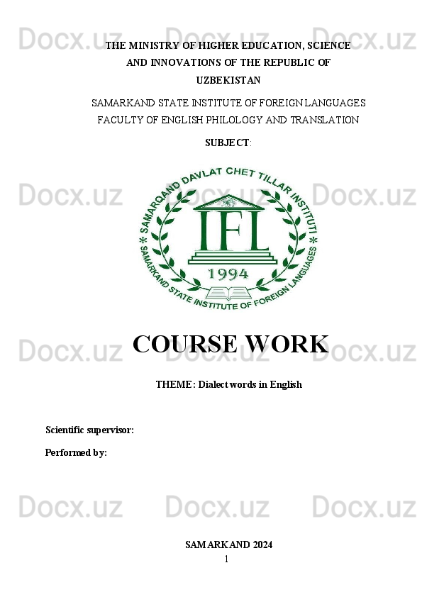 1THE MINISTRY OF HIGHER EDUCATION, SCIENCE
AND   INNOVATIONS   OF THE   REPUBLIC   OF
UZBEKISTAN
SAMARKAND   STATE   INSTITUTE   OF   FOREIGN   LANGUAGES
FACULTY   OF   ENGLISH   PHILOLOGY AND   TRANSLATION
SUBJECT :
COURSE WORK
THEME:   Dialect   words   in   English
Scientific supervisor: 
Performed   by:  
SAMARKAND   2024 