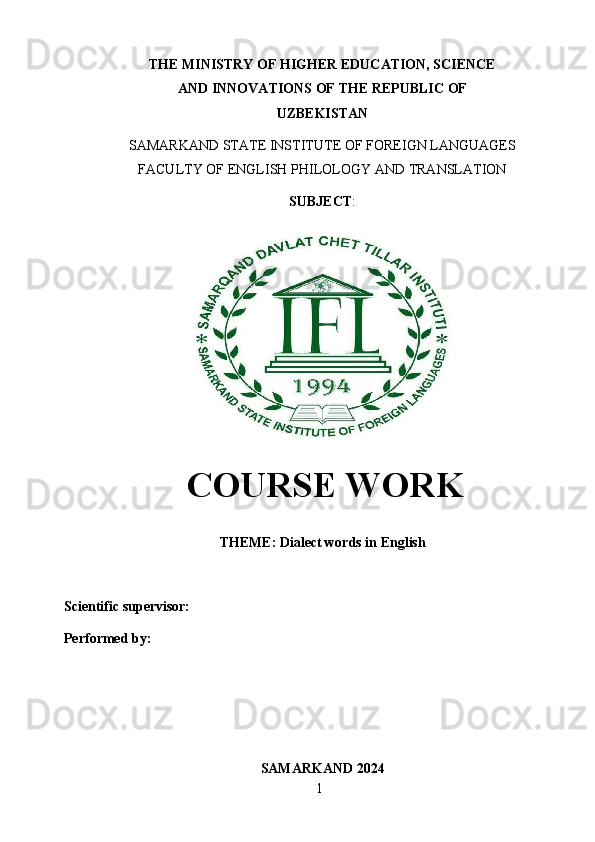 1THE MINISTRY OF HIGHER EDUCATION, SCIENCE
AND   INNOVATIONS   OF THE   REPUBLIC   OF
UZBEKISTAN
SAMARKAND   STATE   INSTITUTE   OF   FOREIGN   LANGUAGES
FACULTY   OF   ENGLISH   PHILOLOGY AND   TRANSLATION
SUBJECT :
COURSE WORK
THEME:   Dialect   words   in   English
Scientific supervisor: 
Performed   by:  
SAMARKAND   2024