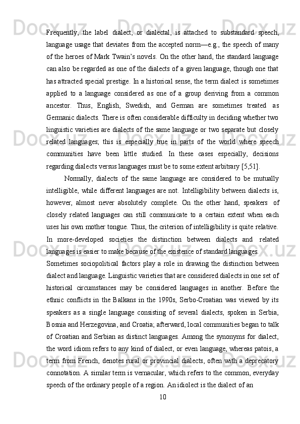 10Frequently,   the   label   dialect,   or   dialectal,   is   attached   to   substandard   speech,
language   usage   that   deviates   from   the   accepted   norm—e.g.,   the   speech   of   many
of the heroes of Mark Twain’s novels. On the other hand, the standard language
can also be regarded as one of the dialects of a given language, though one that
has attracted special prestige. In a historical sense, the term dialect is sometimes
applied   to   a   language   considered   as   one   of   a   group   deriving   from   a   common
ancestor.   Thus,   English,   Swedish,   and   German   are   sometimes   treated   as
Germanic dialects. There is often considerable difficulty in deciding whether two
linguistic varieties are dialects of the same language or two separate but closely
related   languages;   this   is   especially   true   in   parts   of   the   world   where   speech
communities   have   been   little   studied.   In   these   cases   especially,   decisions
regarding   dialects   versus   languages   must   be   to   some   extent arbitrary   [5,51].
Normally,   dialects   of   the   same   language   are   considered   to   be   mutually
intelligible,   while   different   languages   are   not.   Intelligibility   between   dialects   is,
however,   almost   never   absolutely   complete.   On   the   other   hand,   speakers   of
closely   related   languages   can   still   communicate   to   a   certain   extent   when   each
uses his own mother tongue. Thus, the criterion of intelligibility is quite relative.
In   more-developed   societies   the   distinction   between   dialects   and   related
languages   is   easier   to   make   because   of   the   existence   of standard   languages.
Sometimes   sociopolitical   factors   play   a   role   in   drawing   the   distinction   between
dialect and language. Linguistic varieties that are considered dialects in one set of
historical   circumstances   may   be   considered   languages   in   another.   Before   the
ethnic   conflicts   in   the   Balkans   in   the   1990s,   Serbo-Croatian   was   viewed   by   its
speakers   as   a   single   language   consisting   of   several   dialects,   spoken   in   Serbia,
Bosnia and Herzegovina, and Croatia; afterward, local communities began to talk
of Croatian and Serbian as distinct  languages. Among the synonyms for dialect,
the word idiom refers to any kind of dialect, or even language, whereas patois, a
term   from   French,   denotes   rural   or   provincial   dialects,   often  with   a  deprecatory
connotation. A similar term is vernacular, which refers to the common, everyday
speech   of   the   ordinary   people   of   a   region.   An   idiolect   is   the   dialect   of   an 