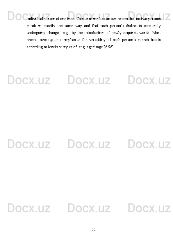 11individual person at one time. This term implies an awareness that no two persons
speak   in   exactly   the   same   way   and   that   each   person’s   dialect   is   constantly
undergoing   change—e.g.,   by   the   introduction   of   newly   acquired   words.   Most
recent   investigations   emphasize   the   versatility   of   each   person’s   speech   habits
according to   levels   or   styles   of   language   usage   [6,96]. 