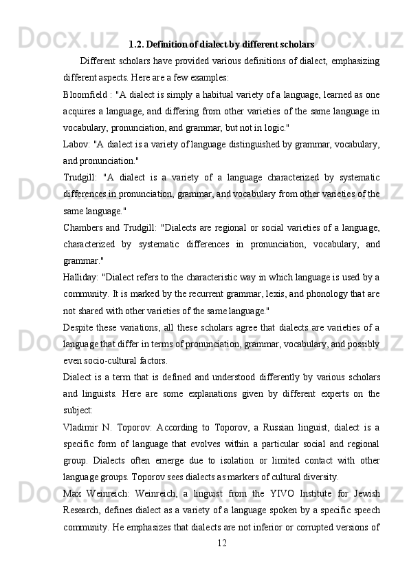 121.2. Definition   of   dialect   by   different   scholars
Different scholars have provided various definitions of  dialect, emphasizing
different aspects.   Here are a   few examples:
Bloomfield : "A dialect is simply a habitual variety of a language, learned as one
acquires   a   language,   and   differing   from   other   varieties   of   the   same   language   in
vocabulary,   pronunciation,   and grammar,   but   not in   logic."
Labov: "A dialect is a variety of language distinguished by grammar, vocabulary,
and pronunciation."
Trudgill:   "A   dialect   is   a   variety   of   a   language   characterized   by   systematic
differences in pronunciation, grammar, and vocabulary from other varieties of the
same   language."
Chambers   and   Trudgill:   "Dialects   are   regional   or   social   varieties   of   a   language,
characterized   by   systematic   differences   in   pronunciation,   vocabulary,   and
grammar."
Halliday: "Dialect refers to the characteristic way in which language is used by a
community. It is marked by the recurrent grammar, lexis, and phonology that are
not shared   with other   varieties   of   the same   language."
Despite   these   variations,   all   these   scholars   agree   that   dialects   are   varieties   of   a
language that differ in terms of pronunciation, grammar, vocabulary, and possibly
even socio-cultural   factors.
Dialect   is   a   term   that   is   defined   and   understood   differently   by   various   scholars
and   linguists.   Here   are   some   explanations   given   by   different   experts   on   the
subject:
Vladimir   N.   Toporov:   According   to   Toporov,   a   Russian   linguist,   dialect   is   a
specific   form   of   language   that   evolves   within   a   particular   social   and   regional
group.   Dialects   often   emerge   due   to   isolation   or   limited   contact   with   other
language   groups.   Toporov   sees dialects   as   markers   of   cultural   diversity.
Max   Weinreich:   Weinreich,   a   linguist   from   the   YIVO   Institute   for   Jewish
Research, defines dialect  as a variety of a language spoken by a specific speech
community.   He   emphasizes   that   dialects   are   not   inferior   or   corrupted   versions   of 