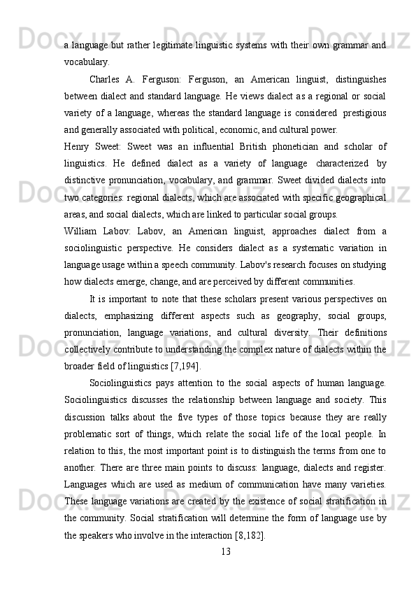 13a  language  but  rather   legitimate   linguistic   systems  with  their   own  grammar  and
vocabulary.
Charles   A.   Ferguson:   Ferguson,   an   American   linguist,   distinguishes
between   dialect   and  standard   language.   He   views   dialect   as   a  regional   or   social
variety   of   a   language,   whereas   the   standard   language   is   considered   prestigious
and   generally associated   with political,   economic,   and   cultural   power.
Henry   Sweet:   Sweet   was   an   influential   British   phonetician   and   scholar   of
linguistics.   He   defined   dialect   as   a   variety   of   language   characterized   by
distinctive   pronunciation,   vocabulary,  and   grammar.   Sweet   divided   dialects   into
two categories: regional dialects, which are associated with specific geographical
areas,   and social   dialects,   which are   linked   to   particular   social groups.
William   Labov:   Labov,   an   American   linguist,   approaches   dialect   from   a
sociolinguistic   perspective.   He   considers   dialect   as   a   systematic   variation   in
language usage within a speech community. Labov's research focuses on studying
how   dialects   emerge,   change,   and are   perceived   by   different   communities.
It   is   important   to   note   that   these   scholars   present   various   perspectives   on
dialects,   emphasizing   different   aspects   such   as   geography,   social   groups,
pronunciation,   language   variations,   and   cultural   diversity.   Their   definitions
collectively contribute to understanding the complex nature of dialects within the
broader   field   of   linguistics   [7,194].
Sociolinguistics   pays   attention   to   the   social   aspects   of   human   language.
Sociolinguistics   discusses   the   relationship   between   language   and   society.   This
discussion   talks   about   the   five   types   of   those   topics   because   they   are   really
problematic   sort   of   things,   which   relate   the   social   life   of   the   local   people.   In
relation to this, the most  important  point  is to distinguish the terms from one to
another.   There   are   three   main   points   to   discuss:   language,   dialects   and   register.
Languages   which   are   used   as   medium   of   communication   have   many   varieties.
These  language   variations   are   created   by  the  existence   of  social  stratification  in
the community. Social  stratification will  determine the form  of  language use  by
the   speakers   who   involve   in   the   interaction   [8,182]. 