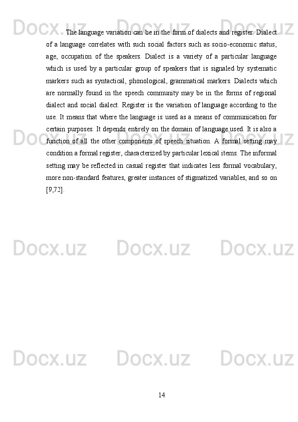 14The language variation can be in the form of dialects and register. Dialect
of  a   language  correlates  with  such   social  factors  such   as   socio-economic  status,
age,   occupation   of   the   speakers.   Dialect   is   a   variety   of   a   particular   language
which   is   used   by   a   particular   group   of   speakers   that   is   signaled   by   systematic
markers  such  as   syntactical,  phonological, grammatical   markers.  Dialects   which
are   normally   found   in   the   speech   community   may   be   in   the   forms   of   regional
dialect   and   social   dialect.   Register   is   the   variation   of   language   according   to   the
use. It  means that  where the language is used as a means of  communication for
certain purposes. It depends entirely on the domain of language used. It is also a
function   of   all   the   other   components   of   speech   situation.   A   formal   setting   may
condition a formal register, characterized by particular lexical items. The informal
setting  may be  reflected  in  casual   register  that   indicates  less   formal  vocabulary,
more non-standard features, greater instances of stigmatized variables, and so on
[9,72]. 