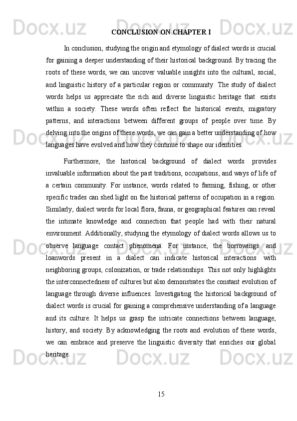 15CONCLUSION   ON   CHAPTER   I
In conclusion, studying the origin and etymology of dialect words is crucial
for gaining a deeper understanding of their historical background. By tracing the
roots   of   these   words,   we   can   uncover   valuable   insights   into   the   cultural,   social,
and   linguistic   history   of   a   particular   region   or   community.   The   study   of   dialect
words   helps   us   appreciate   the   rich   and   diverse   linguistic   heritage   that   exists
within   a   society.   These   words   often   reflect   the   historical   events,   migratory
patterns,   and   interactions   between   different   groups   of   people   over   time.   By
delving into the origins of these words, we can gain a better understanding of how
languages   have   evolved and   how   they continue   to   shape   our   identities.
Furthermore,   the   historical   background   of   dialect   words   provides
invaluable   information   about   the   past   traditions,   occupations,   and   ways   of   life   of
a   certain   community.   For   instance,   words   related   to   farming,   fishing,   or   other
specific trades can shed light on the historical patterns of occupation in a region.
Similarly, dialect words for local flora, fauna, or geographical features can reveal
the   intimate   knowledge   and   connection   that   people   had   with   their   natural
environment. Additionally, studying the etymology of dialect words allows us to
observe   language   contact   phenomena.   For   instance,   the   borrowings   and
loanwords   present   in   a   dialect   can   indicate   historical   interactions   with
neighboring groups, colonization, or trade relationships. This not only highlights
the interconnectedness of cultures but also demonstrates the constant evolution of
language   through   diverse   influences.   Investigating   the   historical   background   of
dialect words is crucial for gaining a comprehensive understanding of a language
and   its   culture.   It   helps   us   grasp   the   intricate   connections   between   language,
history,   and   society.   By   acknowledging   the   roots   and   evolution   of   these   words,
we   can   embrace   and   preserve   the   linguistic   diversity   that   enriches   our   global
heritage. 