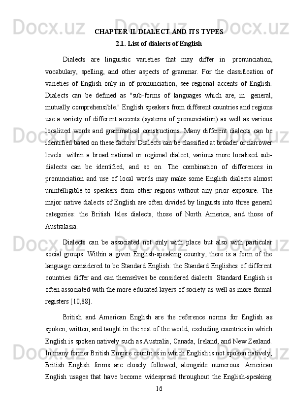 16CHAPTER   II.   DIALECT   AND   ITS   TYPES
2.1. List   of   dialects of   English
Dialects   are   linguistic   varieties   that   may   differ   in   pronunciation,
vocabulary,   spelling,   and   other   aspects   of   grammar.   For   the   classification   of
varieties   of   English   only   in   of   pronunciation,   see   regional   accents   of   English.
Dialects   can   be   defined   as   "sub-forms   of   languages   which   are,   in   general,
mutually comprehensible." English speakers from different countries and regions
use   a   variety   of   different   accents   (systems   of   pronunciation)   as   well   as   various
localized   words   and   grammatical   constructions.   Many   different   dialects   can   be
identified based on these factors. Dialects can be classified at broader or narrower
levels:   within   a   broad   national   or   regional   dialect,   various   more   localised   sub-
dialects   can   be   identified,   and   so   on.   The   combination   of   differences   in
pronunciation   and   use   of   local   words   may   make   some   English   dialects   almost
unintelligible   to   speakers   from   other   regions   without   any   prior   exposure.   The
major native dialects of English are often divided by linguists into three general
categories:   the   British   Isles   dialects,   those   of   North   America,   and   those   of
Australasia.
Dialects   can   be   associated   not   only   with   place   but   also   with   particular
social   groups.   Within   a   given   English-speaking   country,   there   is   a   form   of   the
language considered to be Standard English:  the Standard Englishes of different
countries   differ   and   can   themselves   be   considered   dialects.   Standard   English   is
often associated with the more educated layers of society as well as more formal
registers [10,88].
British   and   American   English   are   the   reference   norms   for   English   as
spoken, written, and taught in the rest of the world, excluding countries in which
English is spoken natively such as Australia, Canada, Ireland, and New Zealand.
In many former British Empire countries in which English is not spoken natively,
British   English   forms   are   closely   followed,   alongside   numerous   American
English   usages   that   have   become   widespread   throughout   the   English-speaking 