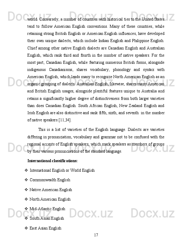 17world. Conversely, a number of countries with historical ties to the United States
tend   to   follow   American   English   conventions.   Many   of   these   countries,   while
retaining strong British English or American English influences, have developed
their  own unique dialects, which include Indian English and Philippine English.
Chief   among   other   native   English   dialects   are   Canadian   English   and   Australian
English,   which   rank   third   and   fourth   in   the   number   of   native   speakers.   For   the
most   part,  Canadian  English,  while  featuring  numerous  British  forms,  alongside
indigenous   Canadianisms,   shares   vocabulary,   phonology   and   syntax   with
American English, which leads many to recognize North American English as an
organic grouping of dialects. Australian English, likewise, shares many American
and   British   English   usages,   alongside   plentiful   features   unique   to   Australia   and
retains  a significantly higher degree of distinctiveness  from  both larger varieties
than   does   Canadian   English.   South   African   English,   New   Zealand   English   and
Irish English are also distinctive and rank fifth, sixth, and seventh   in the number
of   native speakers   [11,34].
This   is   a   list   of   varieties   of   the   English   language.   Dialects   are   varieties
differing in pronunciation, vocabulary and grammar not to be confused with the
regional accents of English speakers, which mark speakers as members of groups
by   their   various pronunciations   of   the   standard language.
International   classifications:
 International   English   or   World   English
 Commonwealth   English
 Native   American   English
 North   American   English
 Mid-Atlantic   English
 South   Asian   English
 East   Asian   English 