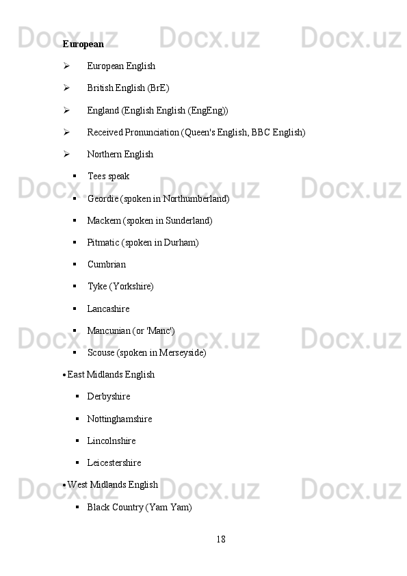 18European
 European   English
 British   English   (BrE)
 England   (English   English   (EngEng))
 Received   Pronunciation   (Queen's   English,   BBC   English)
 Northern   English
 Tees   speak
 Geordie   (spoken   in   Northumberland)
 Mackem   (spoken   in   Sunderland)
 Pitmatic   (spoken   in   Durham)
 Cumbrian
 Tyke   (Yorkshire)
 Lancashire
 Mancunian   (or   'Manc')
 Scouse   (spoken   in   Merseyside)
 East   Midlands   English
 Derbyshire
 Nottinghamshire
 Lincolnshire
 Leicestershire
 West   Midlands   English
 Black   Country (Yam   Yam) 