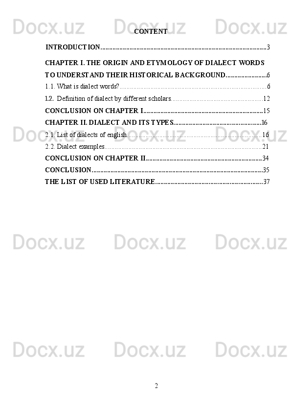 2CONTENT
INTRODUCTION ................................................................................................. 3
CHAPTER I. THE ORIGIN AND ETYMOLOGY OF DIALECT WORDS  
TO   UNDERSTAND   THEIR   HISTORICAL   BACKGROUND ........................ 6
1.1. What   is   dialect   words? ..................................................................................... 6
1.2. Definition   of   dialect   by   different   scholars ...................................................... 12
CONCLUSION   ON   CHAPTER I ...................................................................... 15
CHAPTER II.   DIALECT   AND   ITS   TYPES ................................................... 16
2.1. List   of   dialects   of   english ............................................................................... 16
2.2. Dialect   examples ............................................................................................ 21
CONCLUSION   ON   CHAPTER II .................................................................... 34
CONCLUSION .................................................................................................... 35
THE   LIST   OF   USED   LITERATURE .............................................................. 37 