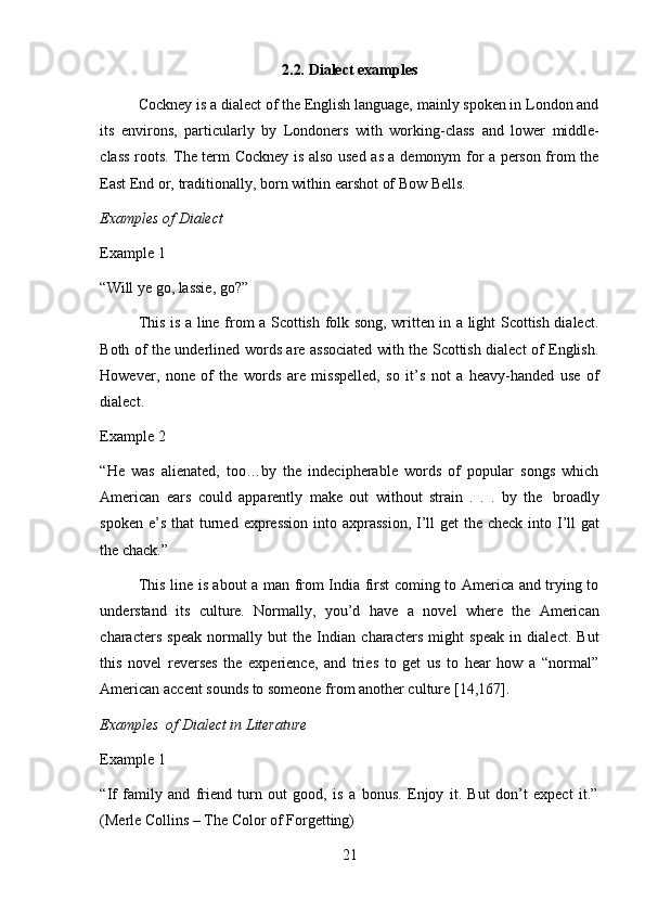 212.2. Dialect   examples
Cockney is a dialect of the English language, mainly spoken in London and
its   environs,   particularly   by   Londoners   with   working-class   and   lower   middle-
class roots. The term Cockney is also used as a demonym for a person from the
East   End   or,   traditionally,   born   within   earshot   of   Bow   Bells.
Examples   of   Dialect
Example   1
“Will   ye   go,   lassie,   go?”
This is a line from a Scottish folk song, written in a light Scottish dialect.
Both of the underlined words are associated with the Scottish dialect of English.
However,   none   of   the   words   are   misspelled,   so   it’s   not   a   heavy-handed   use   of
dialect.
Example   2
“He   was   alienated,   too…by   the   indecipherable   words   of   popular   songs   which
American   ears   could   apparently   make   out   without   strain   .   .   .   by   the   broadly
spoken   e’s   that   turned   expression   into   axprassion,   I’ll   get   the   check   into   I’ll   gat
the   chack.”
This line is about a man from India first coming to America and trying to
understand   its   culture.   Normally,   you’d   have   a   novel   where   the   American
characters   speak   normally   but   the   Indian   characters   might   speak   in   dialect.   But
this   novel   reverses   the   experience,   and   tries   to   get   us   to   hear   how   a   “normal”
American accent sounds to someone   from   another culture   [14,167].
Examples   of   Dialect   in   Literature
Example   1
“If   family   and   friend   turn   out   good,   is   a   bonus.   Enjoy   it.   But   don’t   expect   it.”
(Merle   Collins   – The   Color   of Forgetting) 