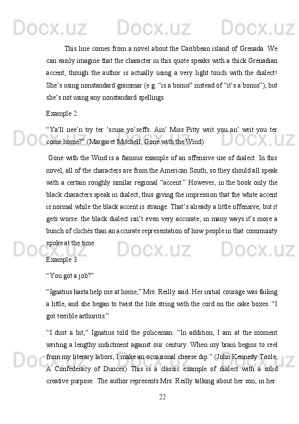 22This line comes from a novel about the Caribbean island of  Grenada. We
can easily imagine that the character in this quote speaks with a thick Grenadian
accent,   though   the   author   is   actually   using   a   very   light   touch   with   the   dialect!
She’s using nonstandard grammar (e.g. “is a bonus” instead of “it’s a bonus”), but
she’s   not   using any   nonstandard   spellings.
Example   2
“Ya’ll   nee’n   try   ter   ‘scuse   yo’seffs.   Ain’   Miss   Pitty   writ   you   an’   writ   you   ter
come   home?” (Margaret Mitchell,   Gone   with   the Wind).
Gone with the Wind is a famous example of an offensive use of dialect. In this
novel, all of the characters are from the American South, so they should all speak
with a certain roughly similar  regional  “accent.” However, in the book only the
black characters speak in dialect, thus giving the impression that the white accent
is normal while the black accent is strange. That’s already a little offensive, but it
gets worse: the black dialect isn’t even very accurate; in many ways it’s more a
bunch of clichés than an accurate representation of how people in that community
spoke   at   the time.
Example   3
“You   got a   job?”
“Ignatius hasta help me at home,” Mrs. Reilly said. Her initial courage was failing
a little, and she began to twist the lute string with the cord on the cake boxes. “I
got terrible arthuritis.”
“I   dust   a   bit,”   Ignatius   told   the   policeman.   “In   addition,   I   am   at   the   moment
writing  a  lengthy  indictment  against   our   century.  When   my  brain  begins   to  reel
from my literary labors, I make an occasional cheese dip.” (John Kennedy Toole,
A   Confederacy   of   Dunces)   This   is   a   classic   example   of   dialect   with   a   solid
creative   purpose.   The   author   represents   Mrs.   Reilly   talking   about   her   son,   in   her 