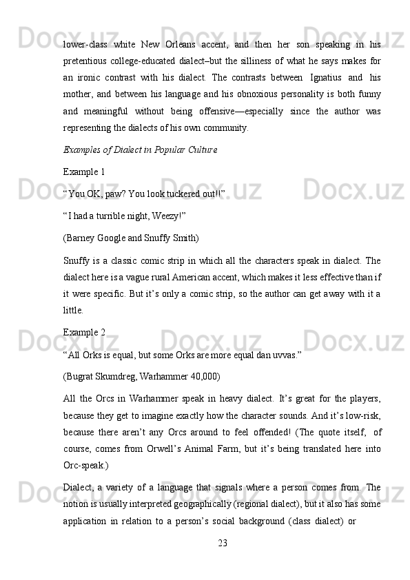 23lower-class   white   New   Orleans   accent,   and   then   her   son   speaking   in   his
pretentious   college-educated   dialect–but   the   silliness   of   what   he   says   makes   for
an   ironic   contrast   with   his   dialect.   The   contrasts   between   Ignatius   and   his
mother,   and   between   his   language   and   his   obnoxious   personality   is   both   funny
and   meaningful   without   being   offensive—especially   since   the   author   was
representing   the dialects   of his   own   community.
Examples   of   Dialect   in   Popular   Culture
Example   1
“You OK, paw? You look tuckered out!!”
“I   had   a   turrible   night,   Weezy!”
(Barney   Google   and   Snuffy   Smith)
Snuffy   is   a   classic   comic   strip   in   which   all   the   characters   speak   in   dialect.   The
dialect here is a vague rural American accent, which makes it less effective than if
it were specific. But it’s only a comic strip, so the author can get away with it a
little.
Example   2
“All Orks is equal, but some Orks are more equal dan uvvas.”
(Bugrat Skumdreg,   Warhammer   40,000)
All   the   Orcs   in   Warhammer   speak   in   heavy   dialect.   It’s   great   for   the   players,
because they get to imagine exactly how the character sounds. And it’s low-risk,
because   there   aren’t   any   Orcs   around   to   feel   offended!   (The   quote   itself,   of
course,   comes   from   Orwell’s   Animal   Farm,   but   it’s   being   translated   here   into
Orc-speak.)
Dialect,   a   variety   of   a   language   that   signals   where   a   person   comes   from.   The
notion is usually interpreted geographically (regional dialect), but it also has some
application   in   relation   to   a   person’s   social   background   (class   dialect)   or 