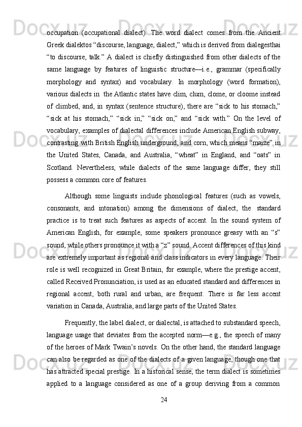 24occupation   (occupational   dialect).   The   word   dialect   comes   from   the   Ancient
Greek dialektos “discourse, language, dialect,” which is derived from dialegesthai
“to discourse,  talk.” A dialect  is  chiefly distinguished  from  other  dialects  of  the
same   language   by   features   of   linguistic   structure—i.e.,   grammar   (specifically
morphology   and   syntax)   and   vocabulary.   In   morphology   (word   formation),
various   dialects in   the Atlantic states have clim, clum, clome, or cloome instead
of   climbed,   and,   in   syntax   (sentence   structure),   there   are   “sick   to   his   stomach,”
“sick   at   his   stomach,”   “sick   in,”   “sick   on,”   and   “sick   with.”   On   the   level   of
vocabulary, examples of dialectal differences include American English subway,
contrasting with British English underground; and corn, which means “maize” in
the   United   States,   Canada,   and   Australia,   “wheat”   in   England,   and   “oats”   in
Scotland.   Nevertheless,   while   dialects   of   the   same   language   differ,   they   still
possess a   common   core of features.
Although   some   linguists   include   phonological   features   (such   as   vowels,
consonants,   and   intonation)   among   the   dimensions   of   dialect,   the   standard
practice   is   to   treat   such   features   as   aspects   of   accent.   In   the   sound   system   of
American   English,   for   example,   some   speakers   pronounce   greasy   with   an   “s”
sound, while others pronounce it with a “z” sound. Accent differences of this kind
are extremely important as regional and class indicators in every language. Their
role is well recognized in Great Britain, for  example, where the prestige accent,
called Received Pronunciation, is used as an educated standard and differences in
regional   accent,   both   rural   and   urban,   are   frequent.   There   is   far   less   accent
variation   in   Canada,   Australia,   and   large   parts   of   the   United   States.
Frequently, the label dialect, or dialectal, is attached to substandard speech,
language   usage   that   deviates   from   the   accepted   norm—e.g.,   the   speech   of   many
of the heroes of Mark Twain’s novels. On the other hand, the standard language
can also be regarded as one of the dialects of a given language, though one that
has attracted special prestige. In a historical sense, the term dialect is sometimes
applied   to   a   language   considered   as   one   of   a   group   deriving   from   a   common