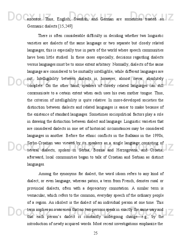 25ancestor.   Thus,   English,   Swedish,   and   German   are   sometimes   treated   as
Germanic   dialects   [15,249]
There   is   often   considerable   difficulty   in   deciding   whether   two   linguistic
varieties   are   dialects   of   the   same   language   or   two   separate   but   closely   related
languages; this is especially true in parts of the world where speech communities
have   been   little   studied.   In   these   cases   especially,   decisions   regarding   dialects
versus languages must be to some extent arbitrary. Normally, dialects of the same
language are considered to be mutually intelligible, while different languages are
not.   Intelligibility   between   dialects   is,   however,   almost   never   absolutely
complete.   On   the   other   hand,   speakers   of   closely   related   languages   can   still
communicate   to   a   certain   extent   when   each   uses   his   own   mother   tongue.   Thus,
the   criterion   of   intelligibility   is   quite   relative.   In   more-developed   societies   the
distinction   between   dialects   and   related   languages   is   easier   to   make   because   of
the existence of standard languages. Sometimes sociopolitical factors play a role
in drawing the distinction between dialect and language. Linguistic varieties that
are considered dialects in one set  of  historical  circumstances  may be considered
languages   in   another.   Before   the   ethnic   conflicts   in   the   Balkans   in   the   1990s,
Serbo-Croatian   was   viewed   by   its   speakers   as   a   single   language   consisting   of
several   dialects,   spoken   in   Serbia,   Bosnia   and   Herzegovina,   and   Croatia;
afterward,   local   communities   began   to   talk   of   Croatian   and   Serbian   as   distinct
languages.
Among   the   synonyms   for   dialect,   the   word   idiom   refers   to   any   kind   of
dialect,   or   even   language,   whereas   patois,   a   term   from   French,   denotes   rural   or
provincial   dialects,   often   with   a   deprecatory   connotation.   A   similar   term   is
vernacular, which refers to the common, everyday speech of the ordinary people
of   a   region.   An   idiolect   is   the   dialect   of   an   individual   person   at   one   time.   This
term implies an awareness that no two persons speak in exactly the same way and
that   each   person’s   dialect   is   constantly   undergoing   change—e.g.,   by   the
introduction   of   newly   acquired   words.   Most   recent   investigations   emphasize   the 