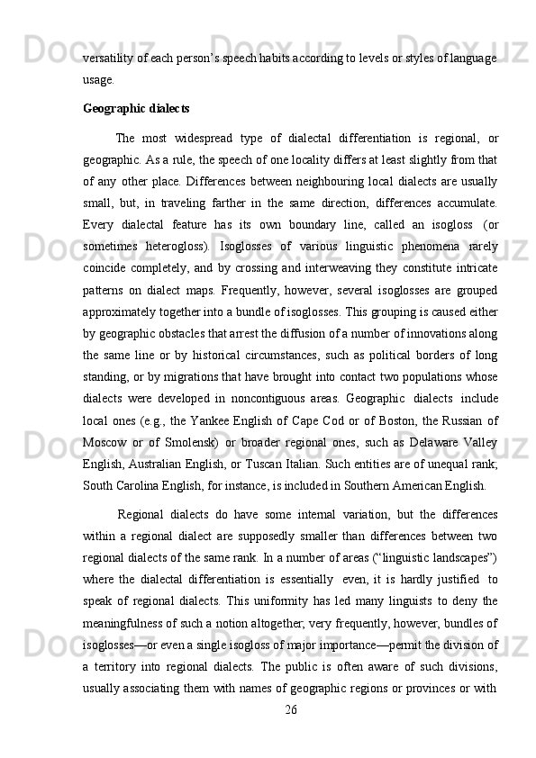 26versatility of each person’s speech habits according to levels or styles of language  
usage.
Geographic   dialects
The   most   widespread   type   of   dialectal   differentiation   is   regional,   or
geographic. As a rule, the speech of one locality differs at least slightly from that
of   any   other   place.   Differences   between   neighbouring   local   dialects   are   usually
small,   but,   in   traveling   farther   in   the   same   direction,   differences   accumulate.
Every   dialectal   feature   has   its   own   boundary   line,   called   an   isogloss   (or
sometimes   heterogloss).   Isoglosses   of   various   linguistic   phenomena   rarely
coincide   completely,   and   by   crossing   and   interweaving   they   constitute   intricate
patterns   on   dialect   maps.   Frequently,   however,   several   isoglosses   are   grouped
approximately together into a bundle of isoglosses. This grouping is caused either
by geographic obstacles that arrest the diffusion of a number of innovations along
the   same   line   or   by   historical   circumstances,   such   as   political   borders   of   long
standing, or by migrations that have brought into contact two populations whose
dialects   were   developed   in   noncontiguous   areas.   Geographic   dialects   include
local   ones   (e.g.,   the   Yankee   English   of   Cape   Cod   or   of   Boston,   the   Russian   of
Moscow   or   of   Smolensk)   or   broader   regional   ones,   such   as   Delaware   Valley
English, Australian English, or Tuscan Italian. Such entities are of unequal rank;
South   Carolina   English,   for   instance,   is   included   in   Southern   American   English.
Regional   dialects   do   have   some   internal   variation,   but   the   differences
within   a   regional   dialect   are   supposedly   smaller   than   differences   between   two
regional dialects of the same rank. In a number of areas (“linguistic landscapes”)
where   the   dialectal   differentiation   is   essentially   even,   it   is   hardly   justified   to
speak   of   regional   dialects.   This   uniformity   has   led   many   linguists   to   deny   the
meaningfulness of such a notion altogether; very frequently, however, bundles of
isoglosses—or even a single isogloss of major importance—permit the division of
a   territory   into   regional   dialects.   The   public   is   often   aware   of   such   divisions,
usually   associating   them   with   names   of   geographic   regions   or   provinces   or   with 