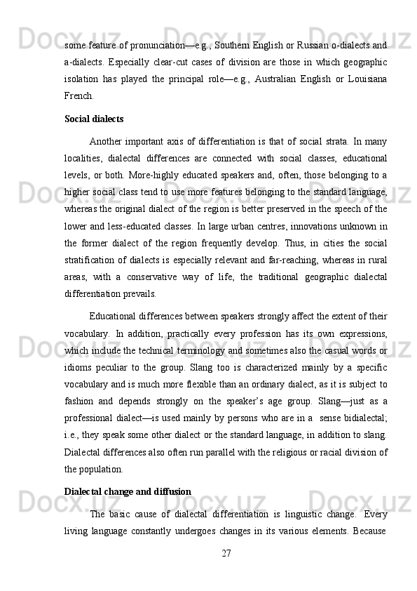 27some feature of pronunciation—e.g., Southern English or Russian o-dialects and
a-dialects.   Especially   clear-cut   cases   of   division   are   those   in   which   geographic
isolation   has   played   the   principal   role—e.g.,   Australian   English   or   Louisiana
French.
Social   dialects
Another   important   axis   of   differentiation   is   that   of   social   strata.   In   many
localities,   dialectal   differences   are   connected   with   social   classes,   educational
levels,   or   both.   More-highly   educated   speakers   and,   often,   those   belonging   to   a
higher social class tend to use more features belonging to the standard language,
whereas the original dialect of the region is better preserved in the speech of the
lower and less-educated classes.  In large urban centres, innovations unknown in
the   former   dialect   of   the   region   frequently   develop.   Thus,   in   cities   the   social
stratification  of  dialects   is  especially  relevant  and  far-reaching,  whereas   in  rural
areas,   with   a   conservative   way   of   life,   the   traditional   geographic   dialectal
differentiation prevails.
Educational differences between speakers strongly affect the extent of their
vocabulary.   In   addition,   practically   every   profession   has   its   own   expressions,
which include the technical terminology and sometimes also the casual words or
idioms   peculiar   to   the   group.   Slang   too   is   characterized   mainly   by   a   specific
vocabulary and is much more flexible than an ordinary dialect, as it is subject to
fashion   and   depends   strongly   on   the   speaker’s   age   group.   Slang—just   as   a
professional   dialect—is   used   mainly   by   persons   who   are   in   a   sense   bidialectal;
i.e., they speak some other dialect or the standard language, in addition to slang.
Dialectal differences also often run parallel with the religious or racial division of
the   population.
Dialectal   change   and   diffusion
The   basic   cause   of   dialectal   differentiation   is   linguistic   change.   Every
living   language   constantly   undergoes   changes   in   its   various   elements.   Because 