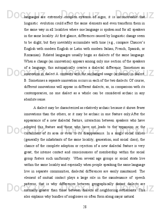 28languages   are   extremely   complex   systems   of   signs,   it   is   inconceivable   that
linguistic   evolution could affect  the same  elements and even transform them  in
the   same   way   in   all   localities   where   one   language   is   spoken   and   for   all   speakers
in the same locality. At first glance, differences caused by linguistic change seem
to   be   slight,   but   they   inevitably   accumulate   with   time   (e.g.,   compare   Chaucer’s
English   with   modern   English   or   Latin   with   modern   Italian,   French,   Spanish,   or
Romanian).   Related   languages   usually   begin   as   dialects   of   the   same   language.
When   a   change   (an   innovation)   appears   among   only   one   section   of   the   speakers
of   a   language,   this   automatically   creates   a   dialectal   difference.   Sometimes   an
innovation   in   dialect   A   contrasts   with   the   unchanged   usage   (archaism)   in   dialect
B. Sometimes a separate innovation occurs in each of the two dialects. Of course,
different innovations will appear  in different dialects, so, in comparison with its
contemporaries,   no   one   dialect   as   a   whole   can   be   considered   archaic   in   any
absolute   sense.
A dialect may be characterized as relatively archaic because it shows fewer
innovations   than   the   others,   or   it   may   be   archaic   in   one   feature   only.After   the
appearance   of   a   new   dialectal   feature,   interaction   between   speakers   who   have
adopted   this   feature   and   those   who   have   not   leads   to   the   expansion   or   the
curtailment   of   its   area   or   even   to   its   disappearance.   In   a   single   social   milieu
(generally  the inhabitants  of  the  same  locality,  generation, and  social  class),  the
chance   of   the   complete   adoption   or   rejection   of   a   new   dialectal   feature   is   very
great;   the   intense   contact   and   consciousness   of   membership   within   the   social
group   fosters   such   uniformity.   When   several   age   groups   or   social   strata   live
within the same locality and especially when people speaking the same language
live   in   separate   communities,   dialectal   differences   are   easily   maintained.   The
element   of   mutual   contact   plays   a   large   role   in   the   maintenance   of   speech
patterns;   that   is   why   differences   between   geographically   distant   dialects   are
normally   greater   than   those   between   dialects   of   neighboring   settlements.   This
also   explains   why   bundles   of   isoglosses   so   often   form   along   major   natural 