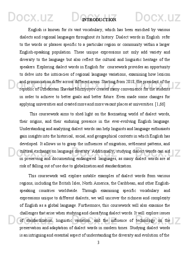 3INTRODUCTION
English   is   known   for   its   vast   vocabulary,   which   has   been   enriched   by   various
dialects   and regional languages throughout its history.   Dialect words in English   refer
to   the   words   or   phrases   specific   to   a   particular   region   or   community   within   a   larger
English-speaking   population.   These   unique   expressions   not   only   add   variety   and
diversity   to   the   language   but   also   reflect   the   cultural   and   linguistic   heritage   of   the
speakers. Exploring   dialect words in English for   coursework provides an opportunity
to   delve   into   the   intricacies   of   regional   language   variations,   examining   how   lexicon
and pronunciation differ across different areas. Starting from 2018, the president of the
republic of Uzbekistan Shavkat Mirziyoyev created many convenience for the students
in   order   to   achieve   to   better   goals   and   better   future.   Even   made   some   changes   for
applying   universities   and   created   more   and   more   vacant   places   at universities.   [1,66]
This   coursework   aims   to   shed   light   on   the   fascinating   world   of   dialect   words,
their   origins,   and   their   enduring   presence   in   the   ever-evolving   English   language.
Understanding and analyzing dialect words can help linguists and language enthusiasts
gain insights into the historical, social, and geographical contexts in which English has
developed.  It   allows  us  to grasp  the  influences  of   migration, settlement   patterns,  and
cultural   exchange   on   language   diversity.   Additionally,   studying   dialect   words   can   aid
in   preserving   and   documenting   endangered   languages,   as   many   dialect   words   are   at
risk of   falling out of   use   due   to   globalization and standardization.
This   coursework   will   explore   notable   examples   of   dialect   words   from   various
regions, including the British Isles, North America, the Caribbean, and other English-
speaking   countries   worldwide.   Through   examining   specific   vocabulary   and
expressions   unique   to   different   dialects,   we   will   uncover   the   richness   and   complexity
of  English  as   a  global  language.  Furthermore,  this   coursework   will  also  examine  the
challenges that arise when studying and classifying dialect words. It will explore issues
of   standardization,   linguistic   variation,   and   the   influence   of   technology   on   the
preservation   and   adaptation   of   dialect   words   in   modern   times.   Studying   dialect   words
is an intriguing   and essential   aspect   of understanding the   diversity and evolution   of the 